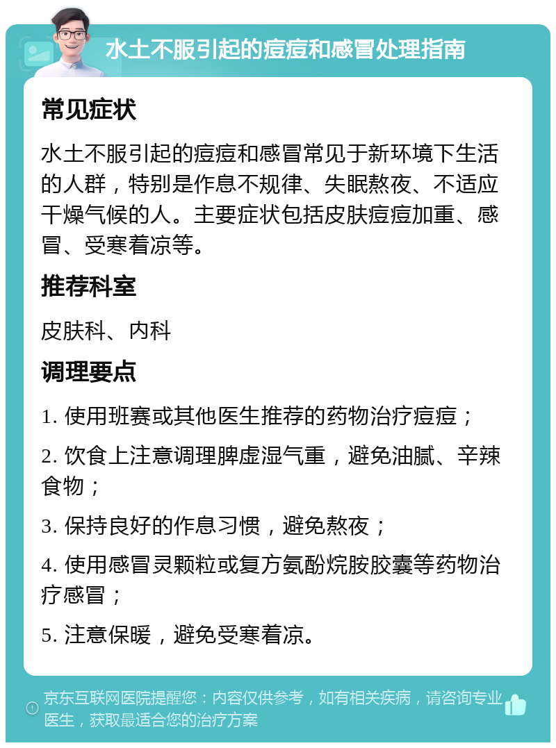 水土不服引起的痘痘和感冒处理指南 常见症状 水土不服引起的痘痘和感冒常见于新环境下生活的人群，特别是作息不规律、失眠熬夜、不适应干燥气候的人。主要症状包括皮肤痘痘加重、感冒、受寒着凉等。 推荐科室 皮肤科、内科 调理要点 1. 使用班赛或其他医生推荐的药物治疗痘痘； 2. 饮食上注意调理脾虚湿气重，避免油腻、辛辣食物； 3. 保持良好的作息习惯，避免熬夜； 4. 使用感冒灵颗粒或复方氨酚烷胺胶囊等药物治疗感冒； 5. 注意保暖，避免受寒着凉。