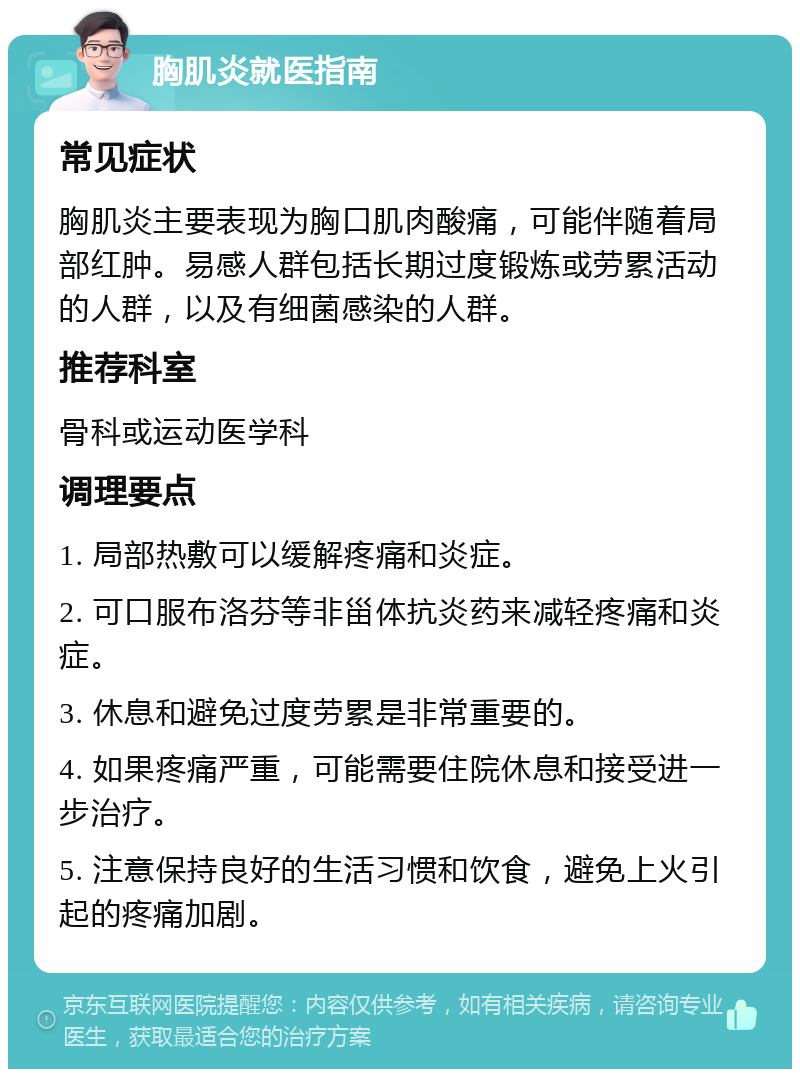 胸肌炎就医指南 常见症状 胸肌炎主要表现为胸口肌肉酸痛，可能伴随着局部红肿。易感人群包括长期过度锻炼或劳累活动的人群，以及有细菌感染的人群。 推荐科室 骨科或运动医学科 调理要点 1. 局部热敷可以缓解疼痛和炎症。 2. 可口服布洛芬等非甾体抗炎药来减轻疼痛和炎症。 3. 休息和避免过度劳累是非常重要的。 4. 如果疼痛严重，可能需要住院休息和接受进一步治疗。 5. 注意保持良好的生活习惯和饮食，避免上火引起的疼痛加剧。