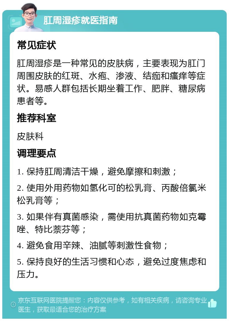 肛周湿疹就医指南 常见症状 肛周湿疹是一种常见的皮肤病，主要表现为肛门周围皮肤的红斑、水疱、渗液、结痂和瘙痒等症状。易感人群包括长期坐着工作、肥胖、糖尿病患者等。 推荐科室 皮肤科 调理要点 1. 保持肛周清洁干燥，避免摩擦和刺激； 2. 使用外用药物如氢化可的松乳膏、丙酸倍氯米松乳膏等； 3. 如果伴有真菌感染，需使用抗真菌药物如克霉唑、特比萘芬等； 4. 避免食用辛辣、油腻等刺激性食物； 5. 保持良好的生活习惯和心态，避免过度焦虑和压力。