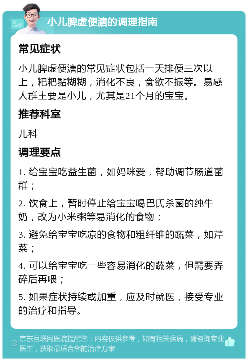 小儿脾虚便溏的调理指南 常见症状 小儿脾虚便溏的常见症状包括一天排便三次以上，粑粑黏糊糊，消化不良，食欲不振等。易感人群主要是小儿，尤其是21个月的宝宝。 推荐科室 儿科 调理要点 1. 给宝宝吃益生菌，如妈咪爱，帮助调节肠道菌群； 2. 饮食上，暂时停止给宝宝喝巴氏杀菌的纯牛奶，改为小米粥等易消化的食物； 3. 避免给宝宝吃凉的食物和粗纤维的蔬菜，如芹菜； 4. 可以给宝宝吃一些容易消化的蔬菜，但需要弄碎后再喂； 5. 如果症状持续或加重，应及时就医，接受专业的治疗和指导。