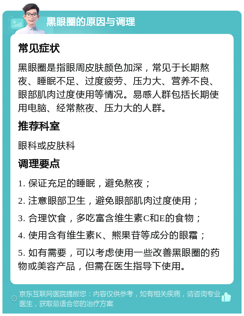 黑眼圈的原因与调理 常见症状 黑眼圈是指眼周皮肤颜色加深，常见于长期熬夜、睡眠不足、过度疲劳、压力大、营养不良、眼部肌肉过度使用等情况。易感人群包括长期使用电脑、经常熬夜、压力大的人群。 推荐科室 眼科或皮肤科 调理要点 1. 保证充足的睡眠，避免熬夜； 2. 注意眼部卫生，避免眼部肌肉过度使用； 3. 合理饮食，多吃富含维生素C和E的食物； 4. 使用含有维生素K、熊果苷等成分的眼霜； 5. 如有需要，可以考虑使用一些改善黑眼圈的药物或美容产品，但需在医生指导下使用。