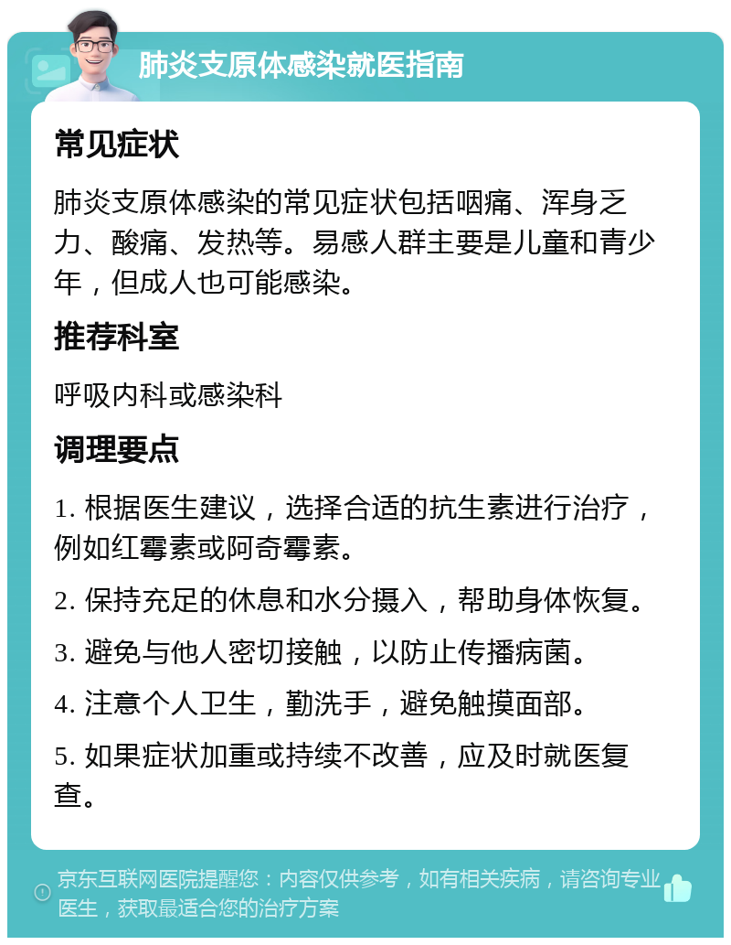 肺炎支原体感染就医指南 常见症状 肺炎支原体感染的常见症状包括咽痛、浑身乏力、酸痛、发热等。易感人群主要是儿童和青少年，但成人也可能感染。 推荐科室 呼吸内科或感染科 调理要点 1. 根据医生建议，选择合适的抗生素进行治疗，例如红霉素或阿奇霉素。 2. 保持充足的休息和水分摄入，帮助身体恢复。 3. 避免与他人密切接触，以防止传播病菌。 4. 注意个人卫生，勤洗手，避免触摸面部。 5. 如果症状加重或持续不改善，应及时就医复查。