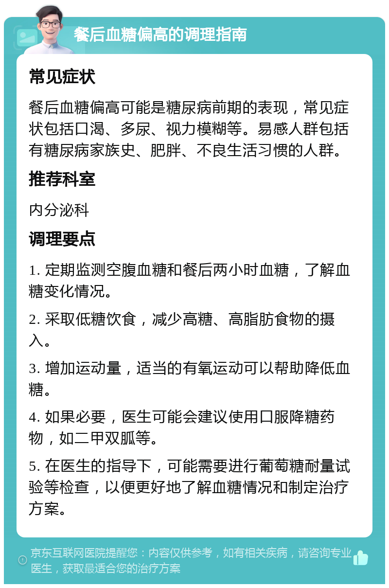 餐后血糖偏高的调理指南 常见症状 餐后血糖偏高可能是糖尿病前期的表现，常见症状包括口渴、多尿、视力模糊等。易感人群包括有糖尿病家族史、肥胖、不良生活习惯的人群。 推荐科室 内分泌科 调理要点 1. 定期监测空腹血糖和餐后两小时血糖，了解血糖变化情况。 2. 采取低糖饮食，减少高糖、高脂肪食物的摄入。 3. 增加运动量，适当的有氧运动可以帮助降低血糖。 4. 如果必要，医生可能会建议使用口服降糖药物，如二甲双胍等。 5. 在医生的指导下，可能需要进行葡萄糖耐量试验等检查，以便更好地了解血糖情况和制定治疗方案。