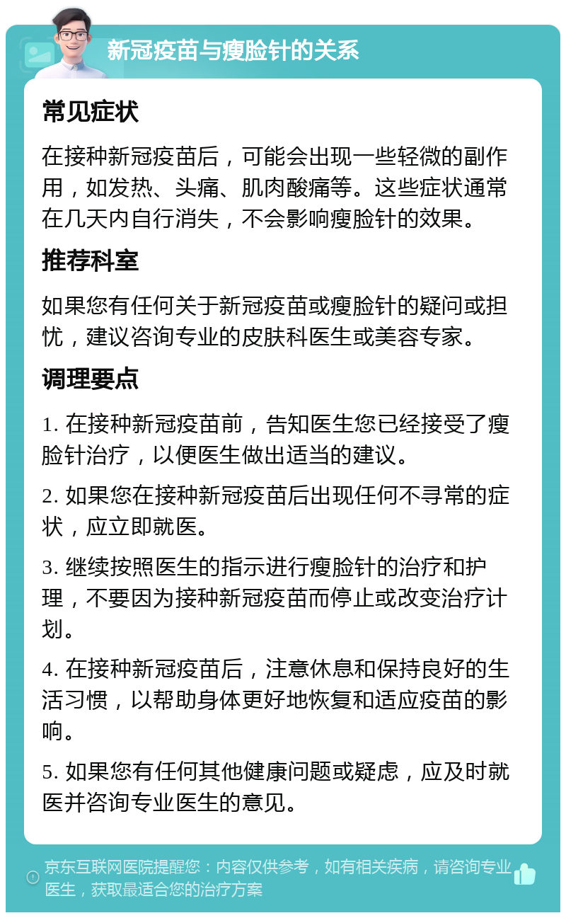 新冠疫苗与瘦脸针的关系 常见症状 在接种新冠疫苗后，可能会出现一些轻微的副作用，如发热、头痛、肌肉酸痛等。这些症状通常在几天内自行消失，不会影响瘦脸针的效果。 推荐科室 如果您有任何关于新冠疫苗或瘦脸针的疑问或担忧，建议咨询专业的皮肤科医生或美容专家。 调理要点 1. 在接种新冠疫苗前，告知医生您已经接受了瘦脸针治疗，以便医生做出适当的建议。 2. 如果您在接种新冠疫苗后出现任何不寻常的症状，应立即就医。 3. 继续按照医生的指示进行瘦脸针的治疗和护理，不要因为接种新冠疫苗而停止或改变治疗计划。 4. 在接种新冠疫苗后，注意休息和保持良好的生活习惯，以帮助身体更好地恢复和适应疫苗的影响。 5. 如果您有任何其他健康问题或疑虑，应及时就医并咨询专业医生的意见。