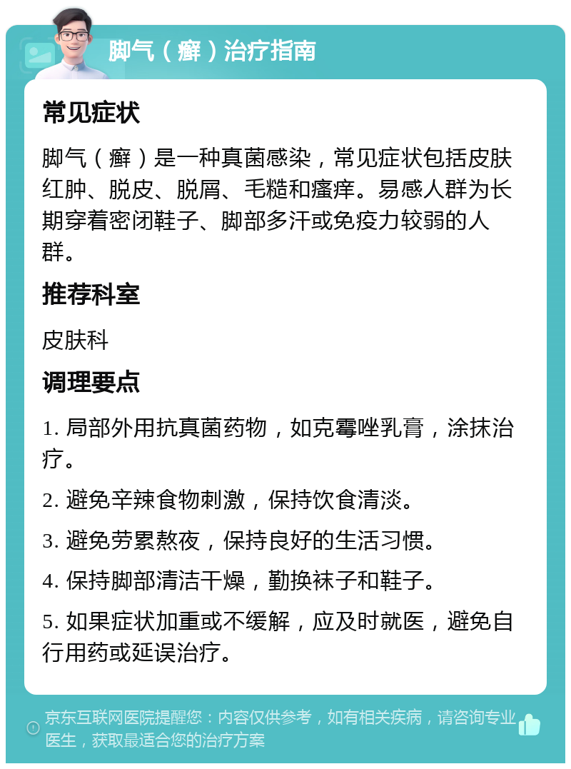 脚气（癣）治疗指南 常见症状 脚气（癣）是一种真菌感染，常见症状包括皮肤红肿、脱皮、脱屑、毛糙和瘙痒。易感人群为长期穿着密闭鞋子、脚部多汗或免疫力较弱的人群。 推荐科室 皮肤科 调理要点 1. 局部外用抗真菌药物，如克霉唑乳膏，涂抹治疗。 2. 避免辛辣食物刺激，保持饮食清淡。 3. 避免劳累熬夜，保持良好的生活习惯。 4. 保持脚部清洁干燥，勤换袜子和鞋子。 5. 如果症状加重或不缓解，应及时就医，避免自行用药或延误治疗。