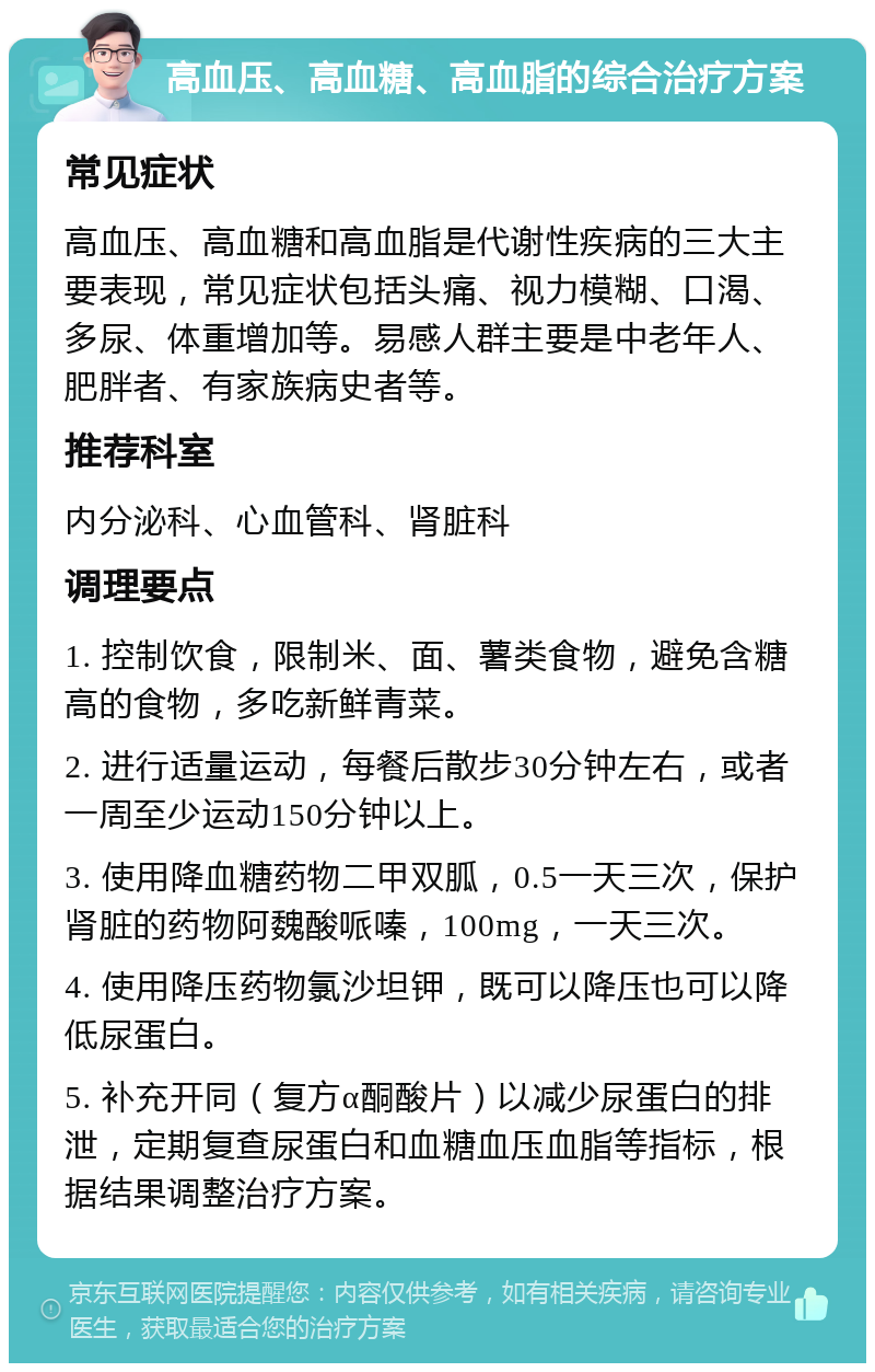 高血压、高血糖、高血脂的综合治疗方案 常见症状 高血压、高血糖和高血脂是代谢性疾病的三大主要表现，常见症状包括头痛、视力模糊、口渴、多尿、体重增加等。易感人群主要是中老年人、肥胖者、有家族病史者等。 推荐科室 内分泌科、心血管科、肾脏科 调理要点 1. 控制饮食，限制米、面、薯类食物，避免含糖高的食物，多吃新鲜青菜。 2. 进行适量运动，每餐后散步30分钟左右，或者一周至少运动150分钟以上。 3. 使用降血糖药物二甲双胍，0.5一天三次，保护肾脏的药物阿魏酸哌嗪，100mg，一天三次。 4. 使用降压药物氯沙坦钾，既可以降压也可以降低尿蛋白。 5. 补充开同（复方α酮酸片）以减少尿蛋白的排泄，定期复查尿蛋白和血糖血压血脂等指标，根据结果调整治疗方案。