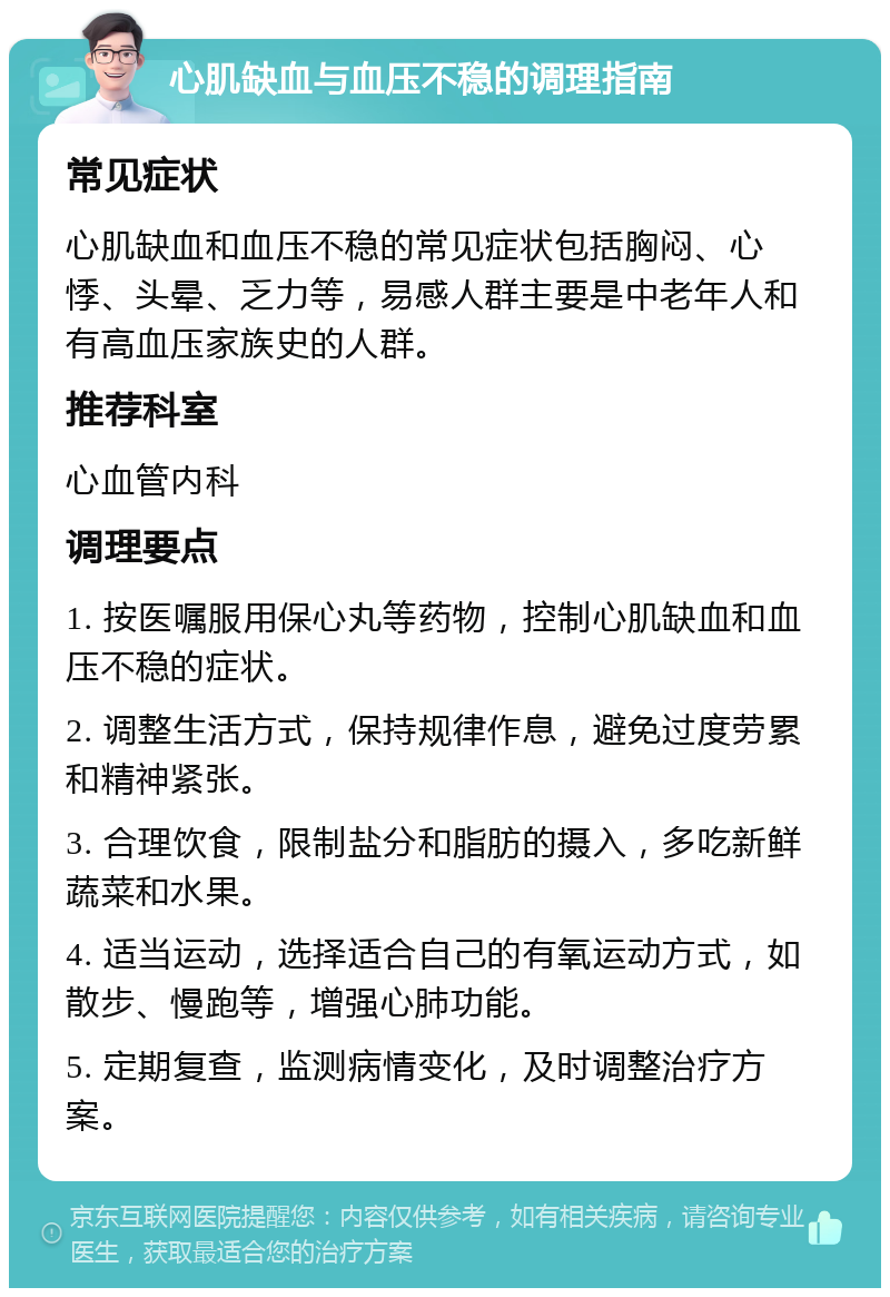 心肌缺血与血压不稳的调理指南 常见症状 心肌缺血和血压不稳的常见症状包括胸闷、心悸、头晕、乏力等，易感人群主要是中老年人和有高血压家族史的人群。 推荐科室 心血管内科 调理要点 1. 按医嘱服用保心丸等药物，控制心肌缺血和血压不稳的症状。 2. 调整生活方式，保持规律作息，避免过度劳累和精神紧张。 3. 合理饮食，限制盐分和脂肪的摄入，多吃新鲜蔬菜和水果。 4. 适当运动，选择适合自己的有氧运动方式，如散步、慢跑等，增强心肺功能。 5. 定期复查，监测病情变化，及时调整治疗方案。