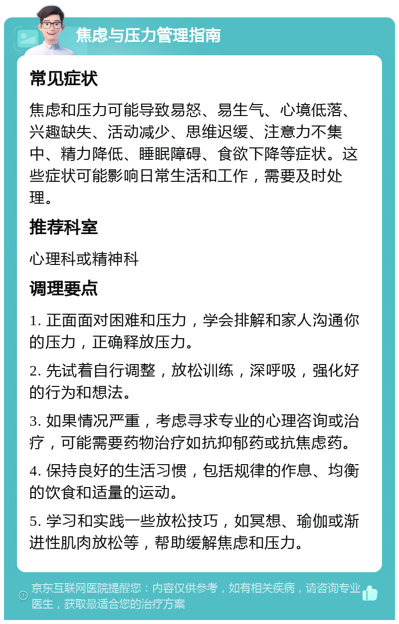 焦虑与压力管理指南 常见症状 焦虑和压力可能导致易怒、易生气、心境低落、兴趣缺失、活动减少、思维迟缓、注意力不集中、精力降低、睡眠障碍、食欲下降等症状。这些症状可能影响日常生活和工作，需要及时处理。 推荐科室 心理科或精神科 调理要点 1. 正面面对困难和压力，学会排解和家人沟通你的压力，正确释放压力。 2. 先试着自行调整，放松训练，深呼吸，强化好的行为和想法。 3. 如果情况严重，考虑寻求专业的心理咨询或治疗，可能需要药物治疗如抗抑郁药或抗焦虑药。 4. 保持良好的生活习惯，包括规律的作息、均衡的饮食和适量的运动。 5. 学习和实践一些放松技巧，如冥想、瑜伽或渐进性肌肉放松等，帮助缓解焦虑和压力。