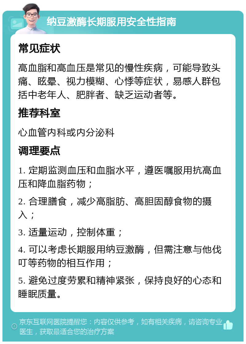 纳豆激酶长期服用安全性指南 常见症状 高血脂和高血压是常见的慢性疾病，可能导致头痛、眩晕、视力模糊、心悸等症状，易感人群包括中老年人、肥胖者、缺乏运动者等。 推荐科室 心血管内科或内分泌科 调理要点 1. 定期监测血压和血脂水平，遵医嘱服用抗高血压和降血脂药物； 2. 合理膳食，减少高脂肪、高胆固醇食物的摄入； 3. 适量运动，控制体重； 4. 可以考虑长期服用纳豆激酶，但需注意与他伐叮等药物的相互作用； 5. 避免过度劳累和精神紧张，保持良好的心态和睡眠质量。