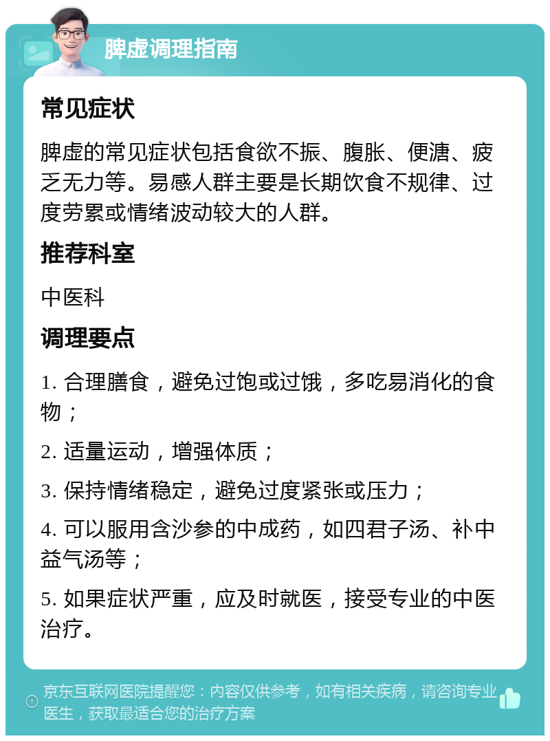 脾虚调理指南 常见症状 脾虚的常见症状包括食欲不振、腹胀、便溏、疲乏无力等。易感人群主要是长期饮食不规律、过度劳累或情绪波动较大的人群。 推荐科室 中医科 调理要点 1. 合理膳食，避免过饱或过饿，多吃易消化的食物； 2. 适量运动，增强体质； 3. 保持情绪稳定，避免过度紧张或压力； 4. 可以服用含沙参的中成药，如四君子汤、补中益气汤等； 5. 如果症状严重，应及时就医，接受专业的中医治疗。