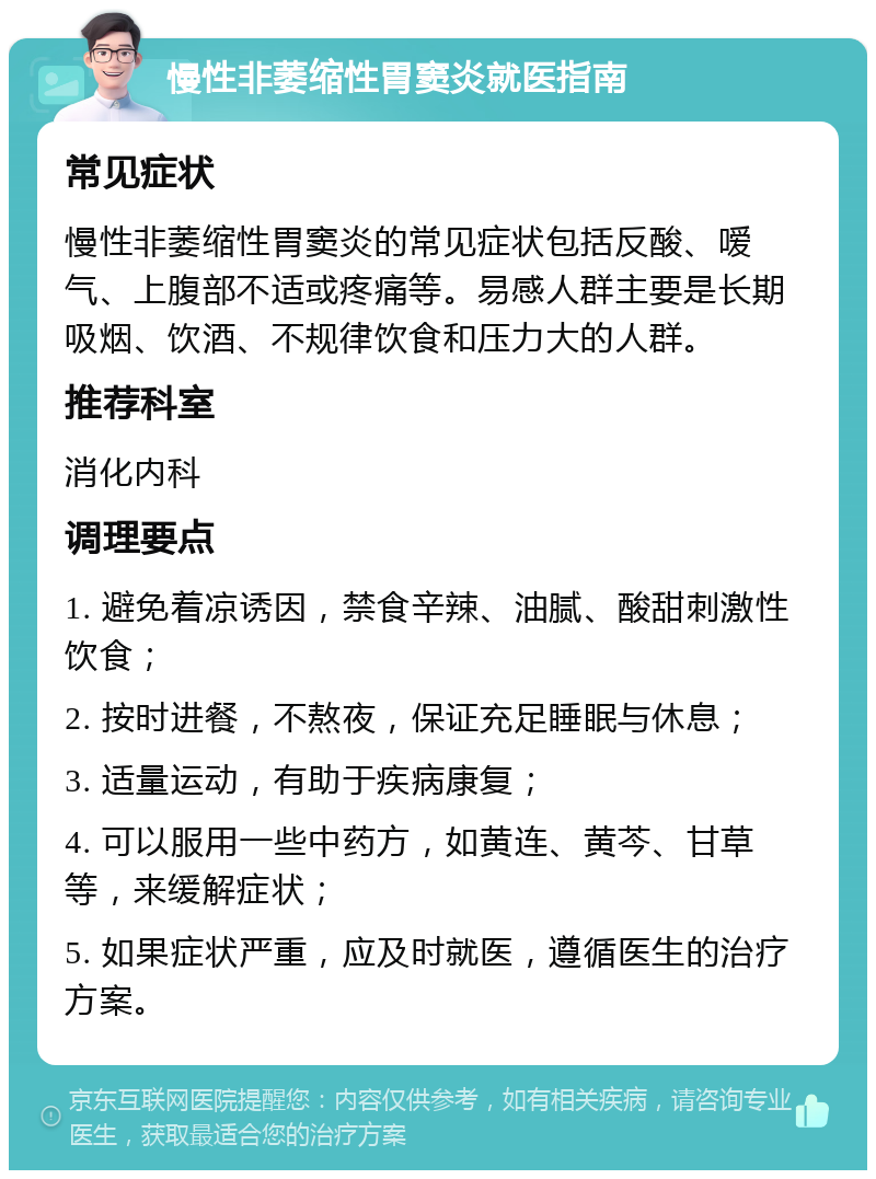 慢性非萎缩性胃窦炎就医指南 常见症状 慢性非萎缩性胃窦炎的常见症状包括反酸、嗳气、上腹部不适或疼痛等。易感人群主要是长期吸烟、饮酒、不规律饮食和压力大的人群。 推荐科室 消化内科 调理要点 1. 避免着凉诱因，禁食辛辣、油腻、酸甜刺激性饮食； 2. 按时进餐，不熬夜，保证充足睡眠与休息； 3. 适量运动，有助于疾病康复； 4. 可以服用一些中药方，如黄连、黄芩、甘草等，来缓解症状； 5. 如果症状严重，应及时就医，遵循医生的治疗方案。