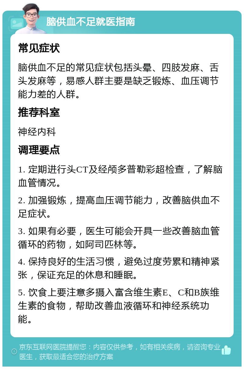 脑供血不足就医指南 常见症状 脑供血不足的常见症状包括头晕、四肢发麻、舌头发麻等，易感人群主要是缺乏锻炼、血压调节能力差的人群。 推荐科室 神经内科 调理要点 1. 定期进行头CT及经颅多普勒彩超检查，了解脑血管情况。 2. 加强锻炼，提高血压调节能力，改善脑供血不足症状。 3. 如果有必要，医生可能会开具一些改善脑血管循环的药物，如阿司匹林等。 4. 保持良好的生活习惯，避免过度劳累和精神紧张，保证充足的休息和睡眠。 5. 饮食上要注意多摄入富含维生素E、C和B族维生素的食物，帮助改善血液循环和神经系统功能。