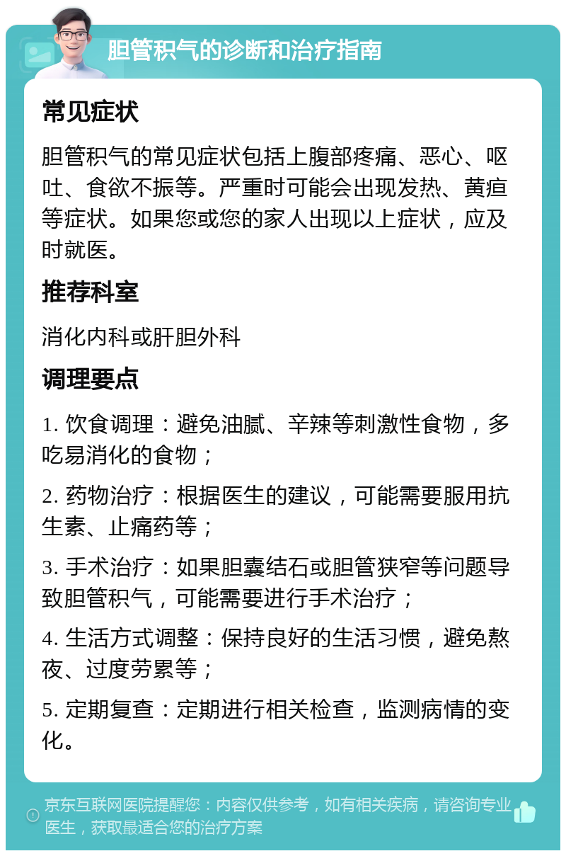 胆管积气的诊断和治疗指南 常见症状 胆管积气的常见症状包括上腹部疼痛、恶心、呕吐、食欲不振等。严重时可能会出现发热、黄疸等症状。如果您或您的家人出现以上症状，应及时就医。 推荐科室 消化内科或肝胆外科 调理要点 1. 饮食调理：避免油腻、辛辣等刺激性食物，多吃易消化的食物； 2. 药物治疗：根据医生的建议，可能需要服用抗生素、止痛药等； 3. 手术治疗：如果胆囊结石或胆管狭窄等问题导致胆管积气，可能需要进行手术治疗； 4. 生活方式调整：保持良好的生活习惯，避免熬夜、过度劳累等； 5. 定期复查：定期进行相关检查，监测病情的变化。