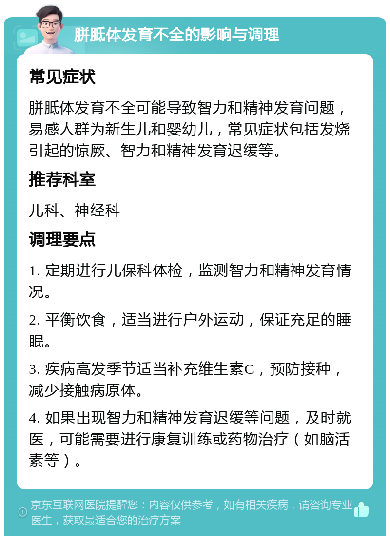 胼胝体发育不全的影响与调理 常见症状 胼胝体发育不全可能导致智力和精神发育问题，易感人群为新生儿和婴幼儿，常见症状包括发烧引起的惊厥、智力和精神发育迟缓等。 推荐科室 儿科、神经科 调理要点 1. 定期进行儿保科体检，监测智力和精神发育情况。 2. 平衡饮食，适当进行户外运动，保证充足的睡眠。 3. 疾病高发季节适当补充维生素C，预防接种，减少接触病原体。 4. 如果出现智力和精神发育迟缓等问题，及时就医，可能需要进行康复训练或药物治疗（如脑活素等）。