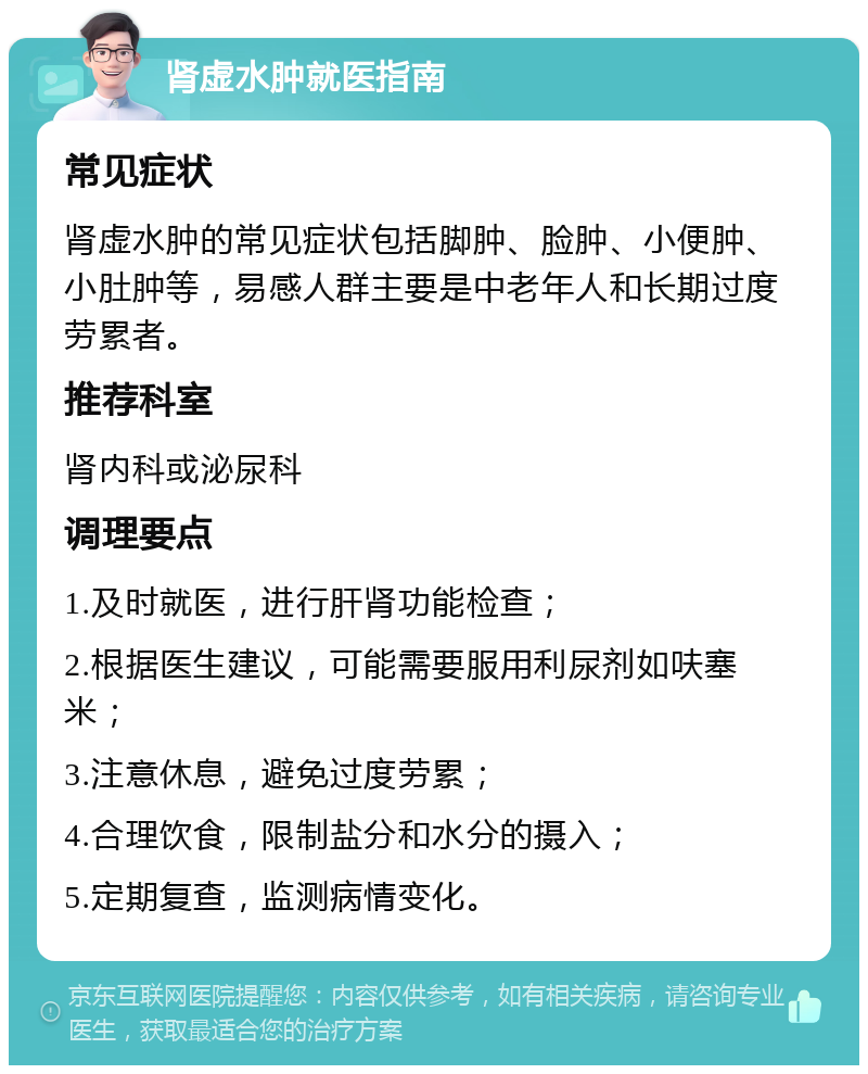 肾虚水肿就医指南 常见症状 肾虚水肿的常见症状包括脚肿、脸肿、小便肿、小肚肿等，易感人群主要是中老年人和长期过度劳累者。 推荐科室 肾内科或泌尿科 调理要点 1.及时就医，进行肝肾功能检查； 2.根据医生建议，可能需要服用利尿剂如呋塞米； 3.注意休息，避免过度劳累； 4.合理饮食，限制盐分和水分的摄入； 5.定期复查，监测病情变化。