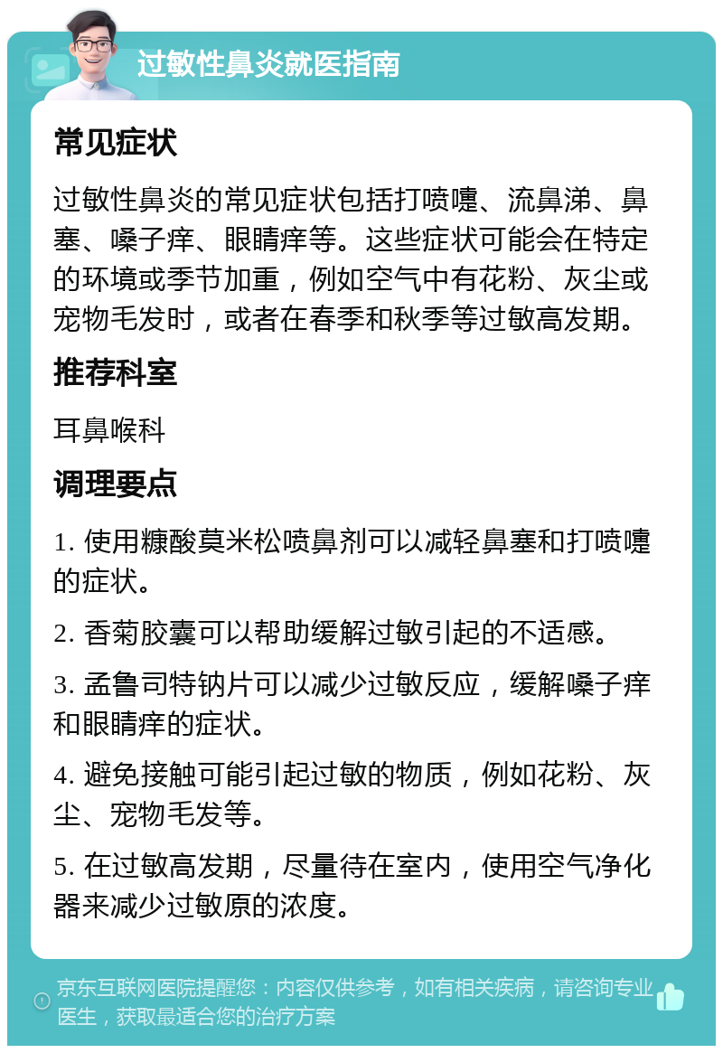 过敏性鼻炎就医指南 常见症状 过敏性鼻炎的常见症状包括打喷嚏、流鼻涕、鼻塞、嗓子痒、眼睛痒等。这些症状可能会在特定的环境或季节加重，例如空气中有花粉、灰尘或宠物毛发时，或者在春季和秋季等过敏高发期。 推荐科室 耳鼻喉科 调理要点 1. 使用糠酸莫米松喷鼻剂可以减轻鼻塞和打喷嚏的症状。 2. 香菊胶囊可以帮助缓解过敏引起的不适感。 3. 孟鲁司特钠片可以减少过敏反应，缓解嗓子痒和眼睛痒的症状。 4. 避免接触可能引起过敏的物质，例如花粉、灰尘、宠物毛发等。 5. 在过敏高发期，尽量待在室内，使用空气净化器来减少过敏原的浓度。