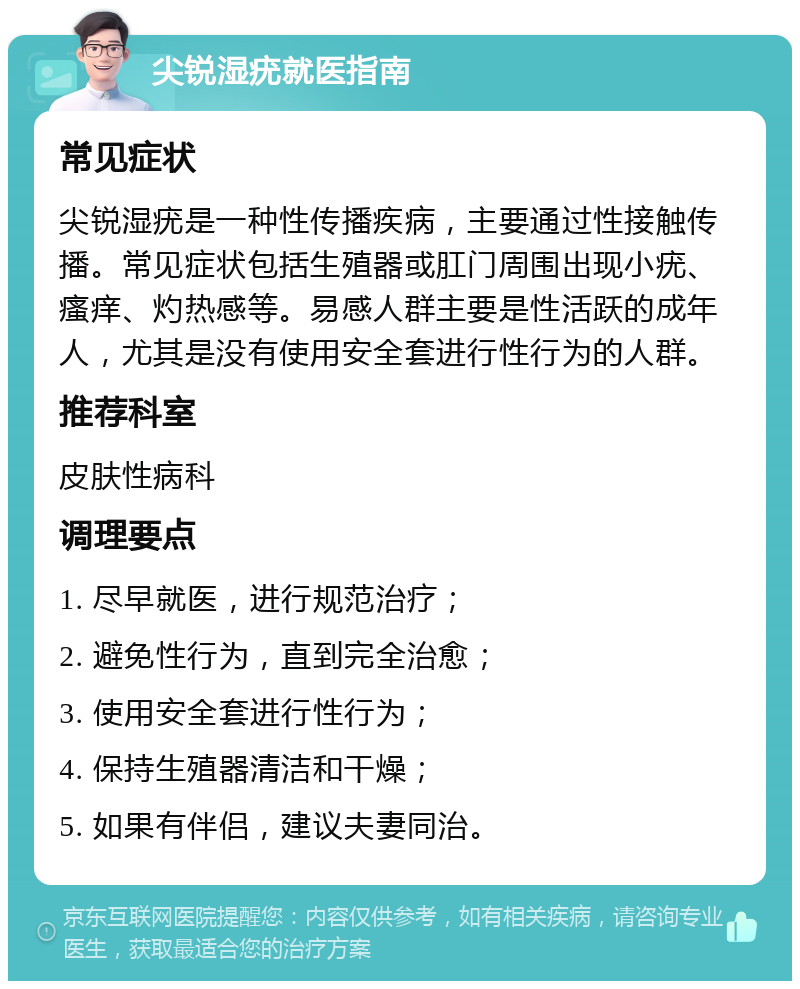 尖锐湿疣就医指南 常见症状 尖锐湿疣是一种性传播疾病，主要通过性接触传播。常见症状包括生殖器或肛门周围出现小疣、瘙痒、灼热感等。易感人群主要是性活跃的成年人，尤其是没有使用安全套进行性行为的人群。 推荐科室 皮肤性病科 调理要点 1. 尽早就医，进行规范治疗； 2. 避免性行为，直到完全治愈； 3. 使用安全套进行性行为； 4. 保持生殖器清洁和干燥； 5. 如果有伴侣，建议夫妻同治。