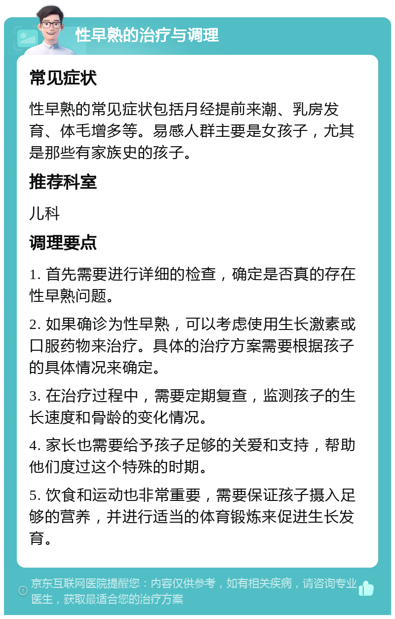 性早熟的治疗与调理 常见症状 性早熟的常见症状包括月经提前来潮、乳房发育、体毛增多等。易感人群主要是女孩子，尤其是那些有家族史的孩子。 推荐科室 儿科 调理要点 1. 首先需要进行详细的检查，确定是否真的存在性早熟问题。 2. 如果确诊为性早熟，可以考虑使用生长激素或口服药物来治疗。具体的治疗方案需要根据孩子的具体情况来确定。 3. 在治疗过程中，需要定期复查，监测孩子的生长速度和骨龄的变化情况。 4. 家长也需要给予孩子足够的关爱和支持，帮助他们度过这个特殊的时期。 5. 饮食和运动也非常重要，需要保证孩子摄入足够的营养，并进行适当的体育锻炼来促进生长发育。