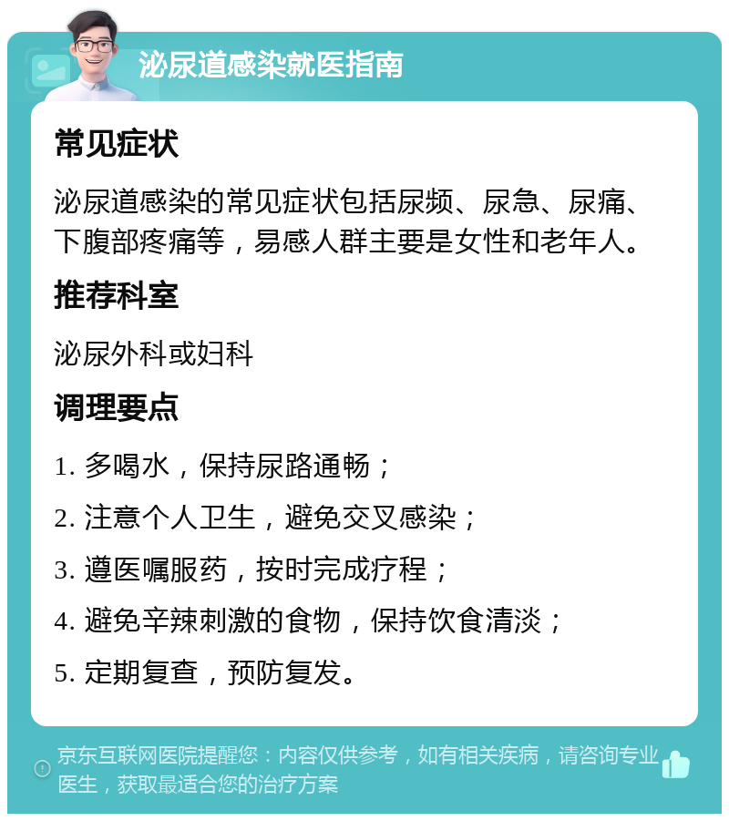 泌尿道感染就医指南 常见症状 泌尿道感染的常见症状包括尿频、尿急、尿痛、下腹部疼痛等，易感人群主要是女性和老年人。 推荐科室 泌尿外科或妇科 调理要点 1. 多喝水，保持尿路通畅； 2. 注意个人卫生，避免交叉感染； 3. 遵医嘱服药，按时完成疗程； 4. 避免辛辣刺激的食物，保持饮食清淡； 5. 定期复查，预防复发。