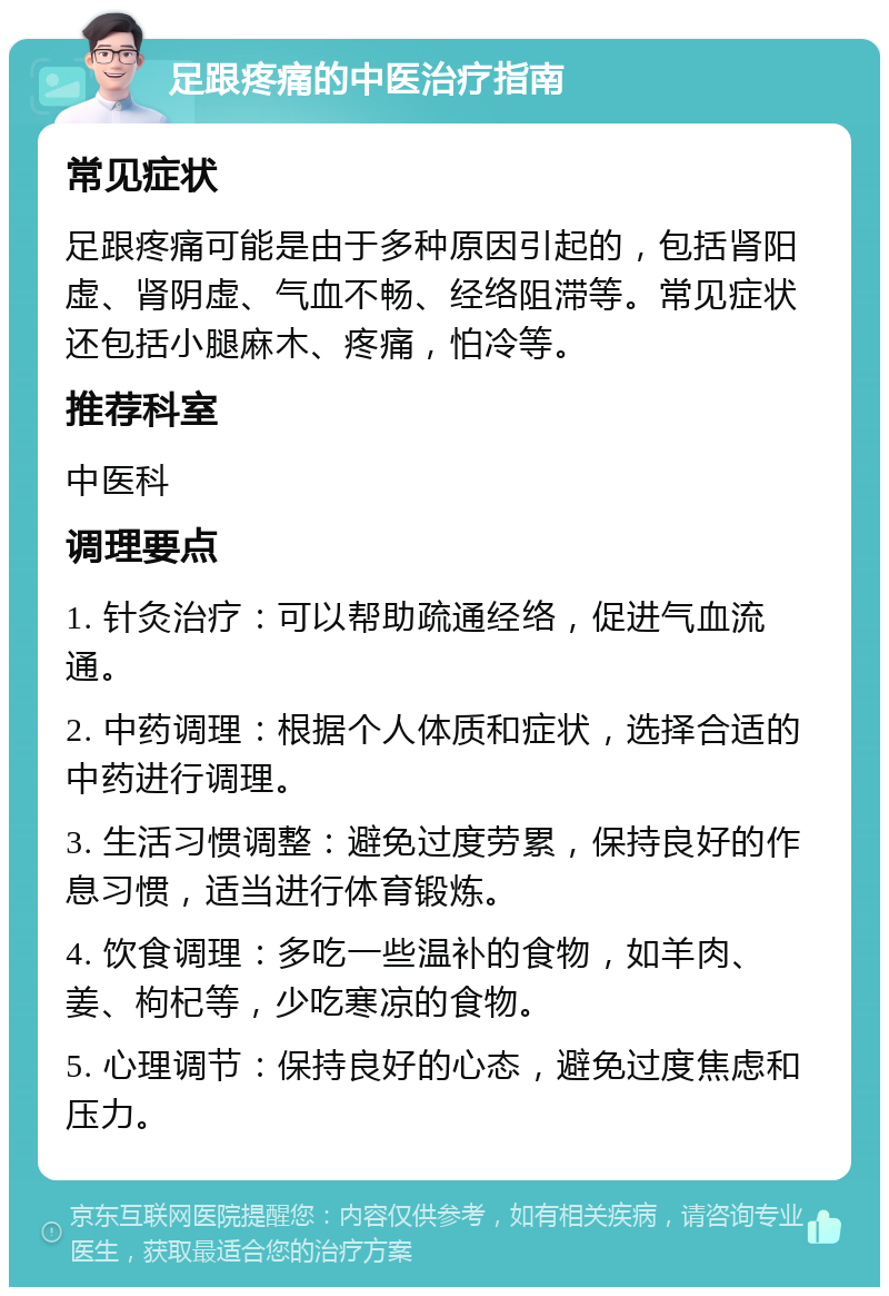 足跟疼痛的中医治疗指南 常见症状 足跟疼痛可能是由于多种原因引起的，包括肾阳虚、肾阴虚、气血不畅、经络阻滞等。常见症状还包括小腿麻木、疼痛，怕冷等。 推荐科室 中医科 调理要点 1. 针灸治疗：可以帮助疏通经络，促进气血流通。 2. 中药调理：根据个人体质和症状，选择合适的中药进行调理。 3. 生活习惯调整：避免过度劳累，保持良好的作息习惯，适当进行体育锻炼。 4. 饮食调理：多吃一些温补的食物，如羊肉、姜、枸杞等，少吃寒凉的食物。 5. 心理调节：保持良好的心态，避免过度焦虑和压力。