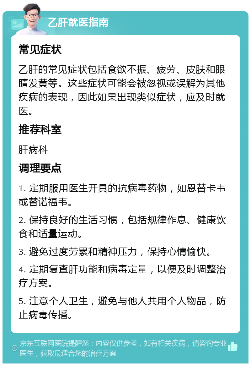 乙肝就医指南 常见症状 乙肝的常见症状包括食欲不振、疲劳、皮肤和眼睛发黄等。这些症状可能会被忽视或误解为其他疾病的表现，因此如果出现类似症状，应及时就医。 推荐科室 肝病科 调理要点 1. 定期服用医生开具的抗病毒药物，如恩替卡韦或替诺福韦。 2. 保持良好的生活习惯，包括规律作息、健康饮食和适量运动。 3. 避免过度劳累和精神压力，保持心情愉快。 4. 定期复查肝功能和病毒定量，以便及时调整治疗方案。 5. 注意个人卫生，避免与他人共用个人物品，防止病毒传播。