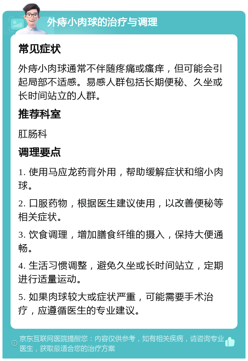 外痔小肉球的治疗与调理 常见症状 外痔小肉球通常不伴随疼痛或瘙痒，但可能会引起局部不适感。易感人群包括长期便秘、久坐或长时间站立的人群。 推荐科室 肛肠科 调理要点 1. 使用马应龙药膏外用，帮助缓解症状和缩小肉球。 2. 口服药物，根据医生建议使用，以改善便秘等相关症状。 3. 饮食调理，增加膳食纤维的摄入，保持大便通畅。 4. 生活习惯调整，避免久坐或长时间站立，定期进行适量运动。 5. 如果肉球较大或症状严重，可能需要手术治疗，应遵循医生的专业建议。