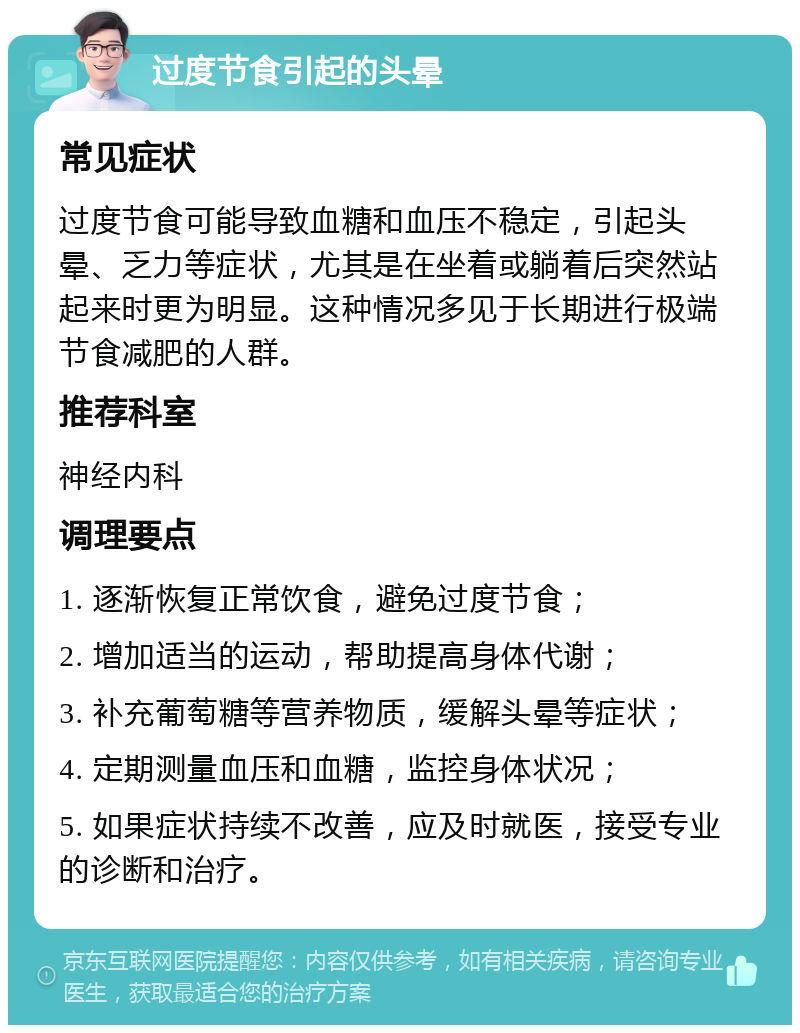 过度节食引起的头晕 常见症状 过度节食可能导致血糖和血压不稳定，引起头晕、乏力等症状，尤其是在坐着或躺着后突然站起来时更为明显。这种情况多见于长期进行极端节食减肥的人群。 推荐科室 神经内科 调理要点 1. 逐渐恢复正常饮食，避免过度节食； 2. 增加适当的运动，帮助提高身体代谢； 3. 补充葡萄糖等营养物质，缓解头晕等症状； 4. 定期测量血压和血糖，监控身体状况； 5. 如果症状持续不改善，应及时就医，接受专业的诊断和治疗。