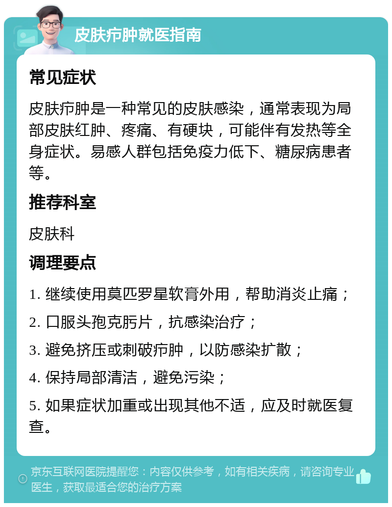 皮肤疖肿就医指南 常见症状 皮肤疖肿是一种常见的皮肤感染，通常表现为局部皮肤红肿、疼痛、有硬块，可能伴有发热等全身症状。易感人群包括免疫力低下、糖尿病患者等。 推荐科室 皮肤科 调理要点 1. 继续使用莫匹罗星软膏外用，帮助消炎止痛； 2. 口服头孢克肟片，抗感染治疗； 3. 避免挤压或刺破疖肿，以防感染扩散； 4. 保持局部清洁，避免污染； 5. 如果症状加重或出现其他不适，应及时就医复查。