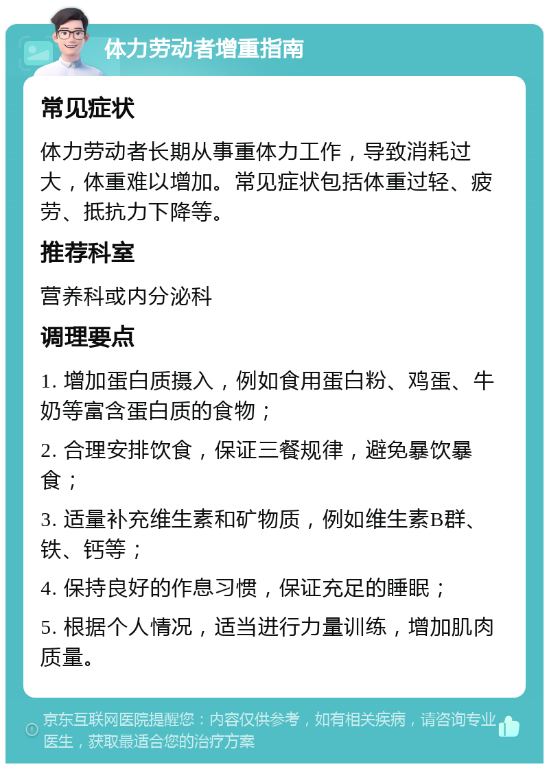 体力劳动者增重指南 常见症状 体力劳动者长期从事重体力工作，导致消耗过大，体重难以增加。常见症状包括体重过轻、疲劳、抵抗力下降等。 推荐科室 营养科或内分泌科 调理要点 1. 增加蛋白质摄入，例如食用蛋白粉、鸡蛋、牛奶等富含蛋白质的食物； 2. 合理安排饮食，保证三餐规律，避免暴饮暴食； 3. 适量补充维生素和矿物质，例如维生素B群、铁、钙等； 4. 保持良好的作息习惯，保证充足的睡眠； 5. 根据个人情况，适当进行力量训练，增加肌肉质量。