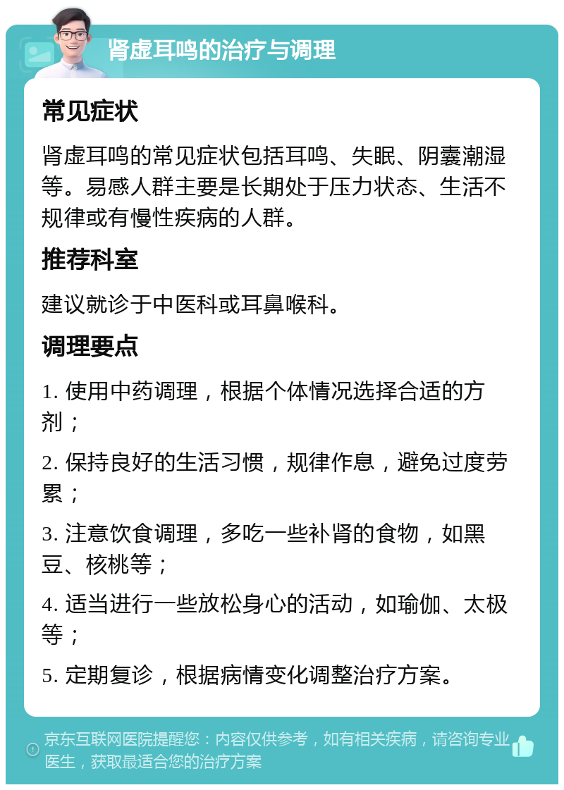 肾虚耳鸣的治疗与调理 常见症状 肾虚耳鸣的常见症状包括耳鸣、失眠、阴囊潮湿等。易感人群主要是长期处于压力状态、生活不规律或有慢性疾病的人群。 推荐科室 建议就诊于中医科或耳鼻喉科。 调理要点 1. 使用中药调理，根据个体情况选择合适的方剂； 2. 保持良好的生活习惯，规律作息，避免过度劳累； 3. 注意饮食调理，多吃一些补肾的食物，如黑豆、核桃等； 4. 适当进行一些放松身心的活动，如瑜伽、太极等； 5. 定期复诊，根据病情变化调整治疗方案。