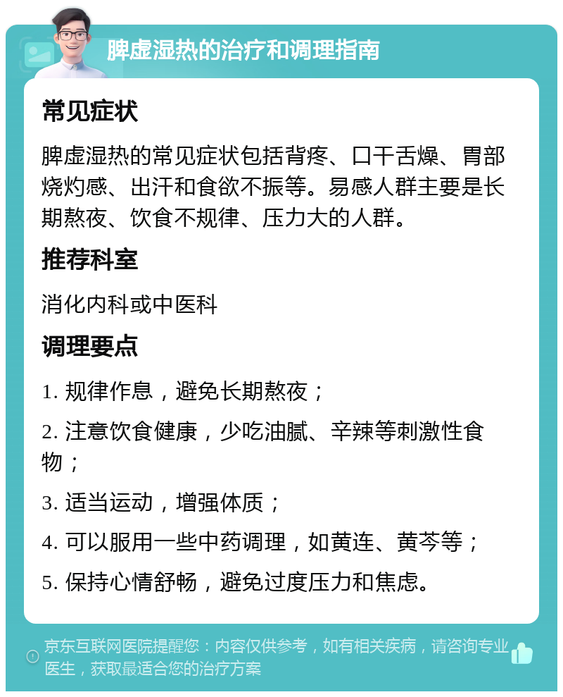 脾虚湿热的治疗和调理指南 常见症状 脾虚湿热的常见症状包括背疼、口干舌燥、胃部烧灼感、出汗和食欲不振等。易感人群主要是长期熬夜、饮食不规律、压力大的人群。 推荐科室 消化内科或中医科 调理要点 1. 规律作息，避免长期熬夜； 2. 注意饮食健康，少吃油腻、辛辣等刺激性食物； 3. 适当运动，增强体质； 4. 可以服用一些中药调理，如黄连、黄芩等； 5. 保持心情舒畅，避免过度压力和焦虑。