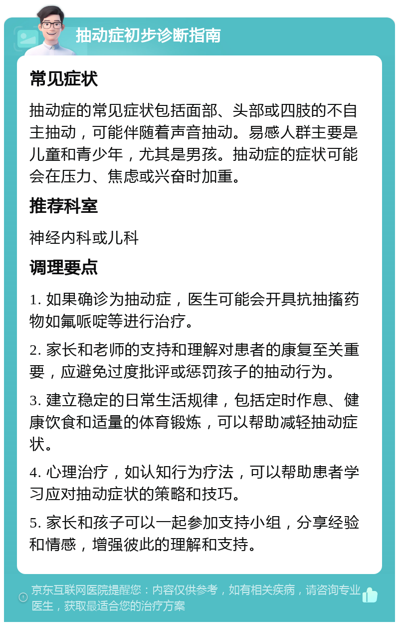 抽动症初步诊断指南 常见症状 抽动症的常见症状包括面部、头部或四肢的不自主抽动，可能伴随着声音抽动。易感人群主要是儿童和青少年，尤其是男孩。抽动症的症状可能会在压力、焦虑或兴奋时加重。 推荐科室 神经内科或儿科 调理要点 1. 如果确诊为抽动症，医生可能会开具抗抽搐药物如氟哌啶等进行治疗。 2. 家长和老师的支持和理解对患者的康复至关重要，应避免过度批评或惩罚孩子的抽动行为。 3. 建立稳定的日常生活规律，包括定时作息、健康饮食和适量的体育锻炼，可以帮助减轻抽动症状。 4. 心理治疗，如认知行为疗法，可以帮助患者学习应对抽动症状的策略和技巧。 5. 家长和孩子可以一起参加支持小组，分享经验和情感，增强彼此的理解和支持。