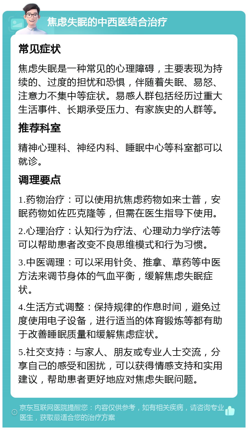 焦虑失眠的中西医结合治疗 常见症状 焦虑失眠是一种常见的心理障碍，主要表现为持续的、过度的担忧和恐惧，伴随着失眠、易怒、注意力不集中等症状。易感人群包括经历过重大生活事件、长期承受压力、有家族史的人群等。 推荐科室 精神心理科、神经内科、睡眠中心等科室都可以就诊。 调理要点 1.药物治疗：可以使用抗焦虑药物如来士普，安眠药物如佐匹克隆等，但需在医生指导下使用。 2.心理治疗：认知行为疗法、心理动力学疗法等可以帮助患者改变不良思维模式和行为习惯。 3.中医调理：可以采用针灸、推拿、草药等中医方法来调节身体的气血平衡，缓解焦虑失眠症状。 4.生活方式调整：保持规律的作息时间，避免过度使用电子设备，进行适当的体育锻炼等都有助于改善睡眠质量和缓解焦虑症状。 5.社交支持：与家人、朋友或专业人士交流，分享自己的感受和困扰，可以获得情感支持和实用建议，帮助患者更好地应对焦虑失眠问题。