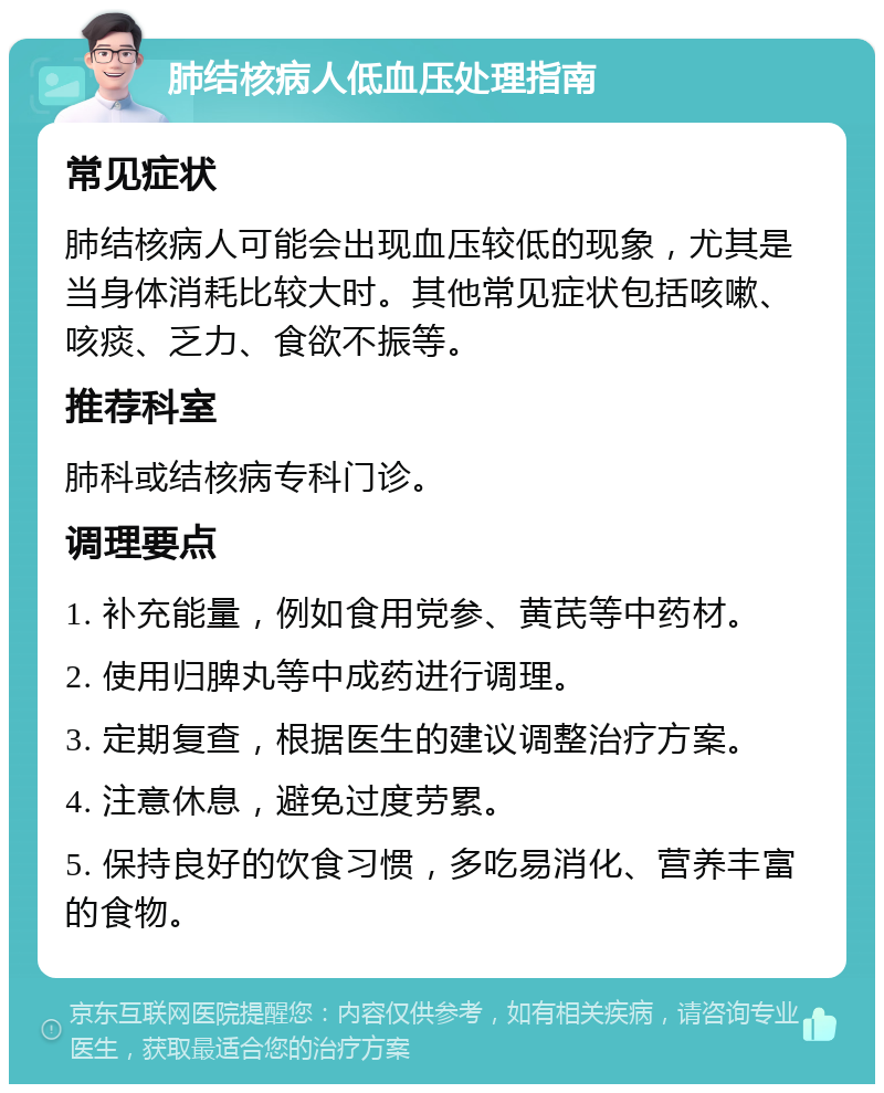 肺结核病人低血压处理指南 常见症状 肺结核病人可能会出现血压较低的现象，尤其是当身体消耗比较大时。其他常见症状包括咳嗽、咳痰、乏力、食欲不振等。 推荐科室 肺科或结核病专科门诊。 调理要点 1. 补充能量，例如食用党参、黄芪等中药材。 2. 使用归脾丸等中成药进行调理。 3. 定期复查，根据医生的建议调整治疗方案。 4. 注意休息，避免过度劳累。 5. 保持良好的饮食习惯，多吃易消化、营养丰富的食物。