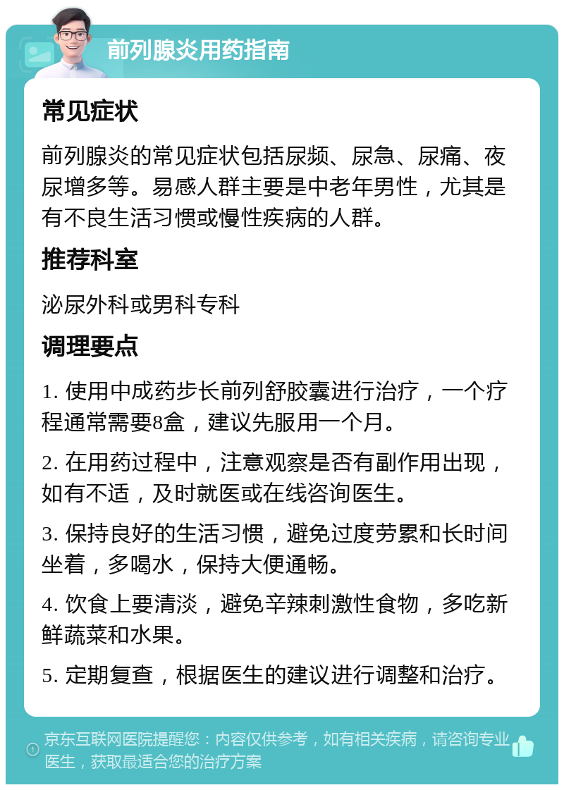 前列腺炎用药指南 常见症状 前列腺炎的常见症状包括尿频、尿急、尿痛、夜尿增多等。易感人群主要是中老年男性，尤其是有不良生活习惯或慢性疾病的人群。 推荐科室 泌尿外科或男科专科 调理要点 1. 使用中成药步长前列舒胶囊进行治疗，一个疗程通常需要8盒，建议先服用一个月。 2. 在用药过程中，注意观察是否有副作用出现，如有不适，及时就医或在线咨询医生。 3. 保持良好的生活习惯，避免过度劳累和长时间坐着，多喝水，保持大便通畅。 4. 饮食上要清淡，避免辛辣刺激性食物，多吃新鲜蔬菜和水果。 5. 定期复查，根据医生的建议进行调整和治疗。