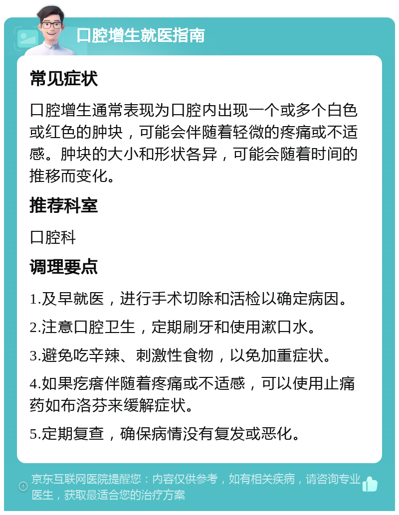 口腔增生就医指南 常见症状 口腔增生通常表现为口腔内出现一个或多个白色或红色的肿块，可能会伴随着轻微的疼痛或不适感。肿块的大小和形状各异，可能会随着时间的推移而变化。 推荐科室 口腔科 调理要点 1.及早就医，进行手术切除和活检以确定病因。 2.注意口腔卫生，定期刷牙和使用漱口水。 3.避免吃辛辣、刺激性食物，以免加重症状。 4.如果疙瘩伴随着疼痛或不适感，可以使用止痛药如布洛芬来缓解症状。 5.定期复查，确保病情没有复发或恶化。