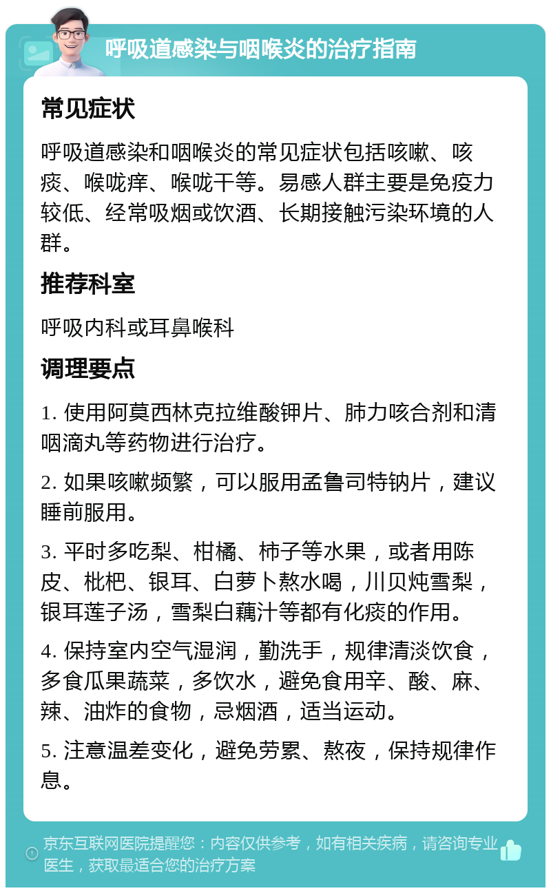 呼吸道感染与咽喉炎的治疗指南 常见症状 呼吸道感染和咽喉炎的常见症状包括咳嗽、咳痰、喉咙痒、喉咙干等。易感人群主要是免疫力较低、经常吸烟或饮酒、长期接触污染环境的人群。 推荐科室 呼吸内科或耳鼻喉科 调理要点 1. 使用阿莫西林克拉维酸钾片、肺力咳合剂和清咽滴丸等药物进行治疗。 2. 如果咳嗽频繁，可以服用孟鲁司特钠片，建议睡前服用。 3. 平时多吃梨、柑橘、柿子等水果，或者用陈皮、枇杷、银耳、白萝卜熬水喝，川贝炖雪梨，银耳莲子汤，雪梨白藕汁等都有化痰的作用。 4. 保持室内空气湿润，勤洗手，规律清淡饮食，多食瓜果蔬菜，多饮水，避免食用辛、酸、麻、辣、油炸的食物，忌烟酒，适当运动。 5. 注意温差变化，避免劳累、熬夜，保持规律作息。