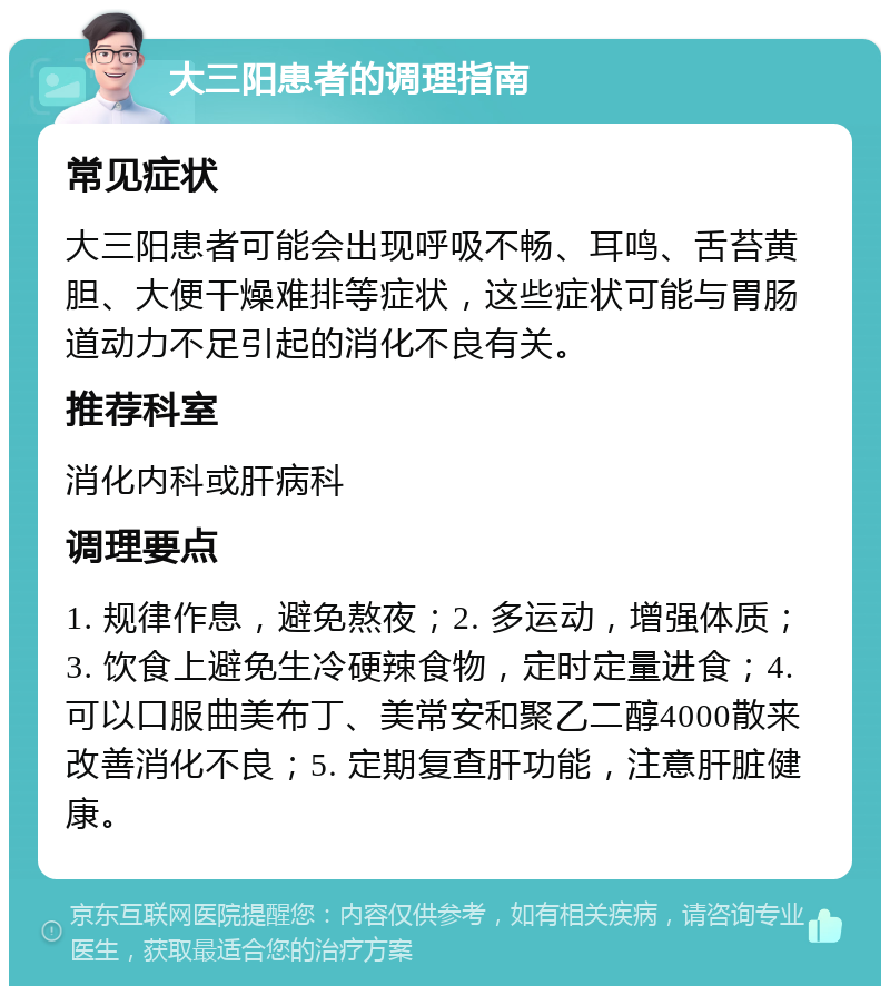 大三阳患者的调理指南 常见症状 大三阳患者可能会出现呼吸不畅、耳鸣、舌苔黄胆、大便干燥难排等症状，这些症状可能与胃肠道动力不足引起的消化不良有关。 推荐科室 消化内科或肝病科 调理要点 1. 规律作息，避免熬夜；2. 多运动，增强体质；3. 饮食上避免生冷硬辣食物，定时定量进食；4. 可以口服曲美布丁、美常安和聚乙二醇4000散来改善消化不良；5. 定期复查肝功能，注意肝脏健康。