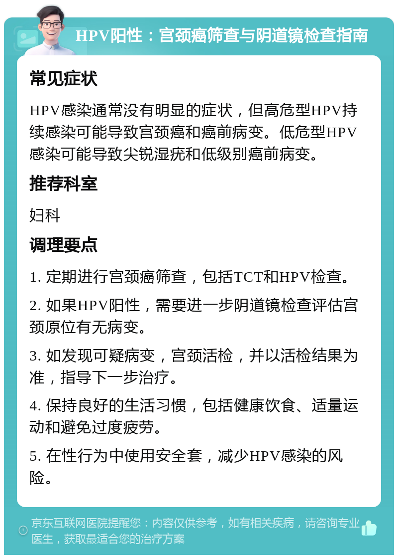 HPV阳性：宫颈癌筛查与阴道镜检查指南 常见症状 HPV感染通常没有明显的症状，但高危型HPV持续感染可能导致宫颈癌和癌前病变。低危型HPV感染可能导致尖锐湿疣和低级别癌前病变。 推荐科室 妇科 调理要点 1. 定期进行宫颈癌筛查，包括TCT和HPV检查。 2. 如果HPV阳性，需要进一步阴道镜检查评估宫颈原位有无病变。 3. 如发现可疑病变，宫颈活检，并以活检结果为准，指导下一步治疗。 4. 保持良好的生活习惯，包括健康饮食、适量运动和避免过度疲劳。 5. 在性行为中使用安全套，减少HPV感染的风险。