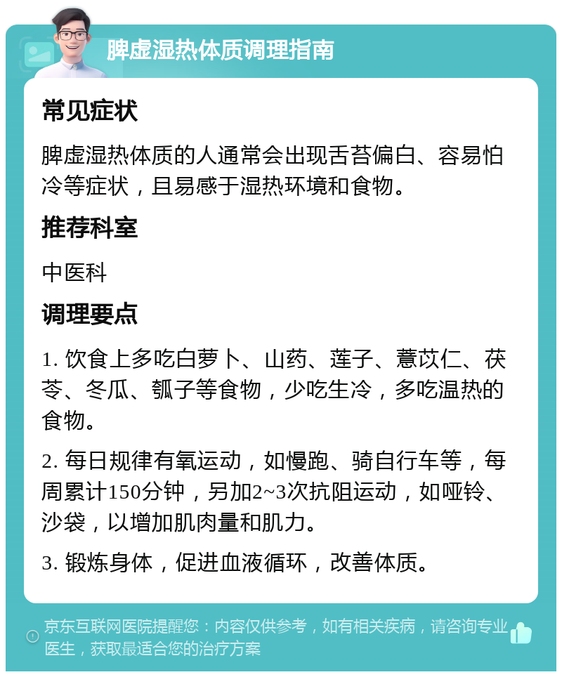 脾虚湿热体质调理指南 常见症状 脾虚湿热体质的人通常会出现舌苔偏白、容易怕冷等症状，且易感于湿热环境和食物。 推荐科室 中医科 调理要点 1. 饮食上多吃白萝卜、山药、莲子、薏苡仁、茯苓、冬瓜、瓠子等食物，少吃生冷，多吃温热的食物。 2. 每日规律有氧运动，如慢跑、骑自行车等，每周累计150分钟，另加2~3次抗阻运动，如哑铃、沙袋，以增加肌肉量和肌力。 3. 锻炼身体，促进血液循环，改善体质。