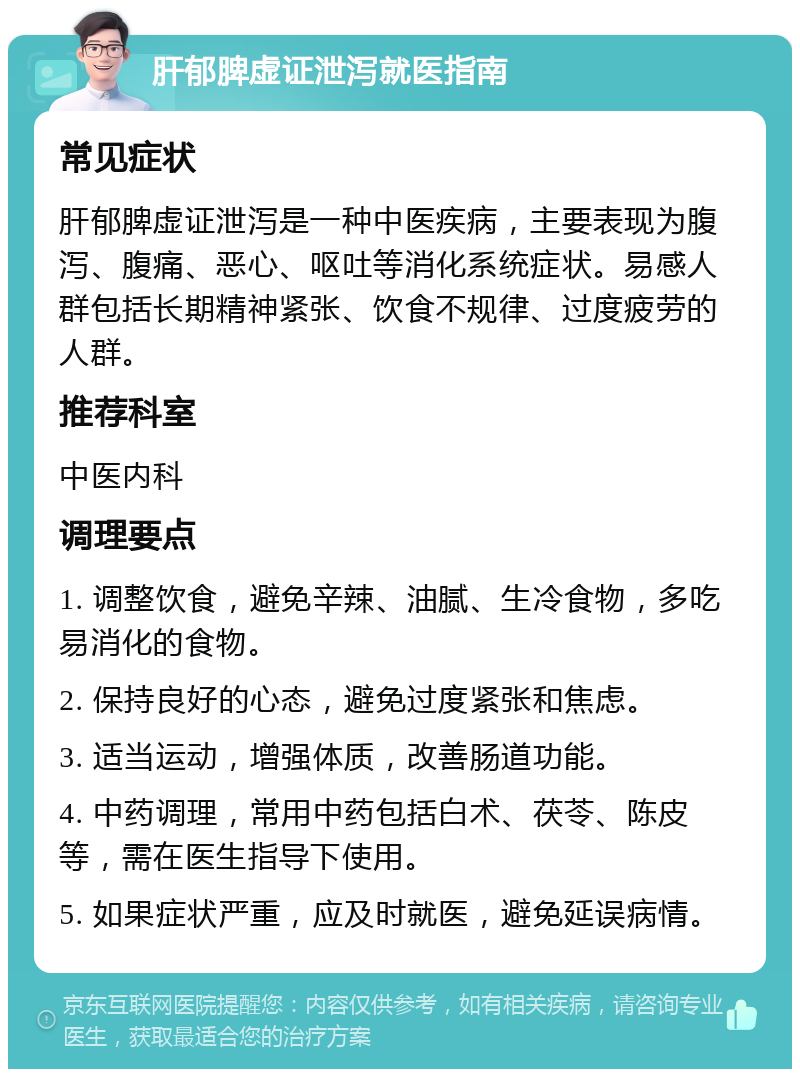 肝郁脾虚证泄泻就医指南 常见症状 肝郁脾虚证泄泻是一种中医疾病，主要表现为腹泻、腹痛、恶心、呕吐等消化系统症状。易感人群包括长期精神紧张、饮食不规律、过度疲劳的人群。 推荐科室 中医内科 调理要点 1. 调整饮食，避免辛辣、油腻、生冷食物，多吃易消化的食物。 2. 保持良好的心态，避免过度紧张和焦虑。 3. 适当运动，增强体质，改善肠道功能。 4. 中药调理，常用中药包括白术、茯苓、陈皮等，需在医生指导下使用。 5. 如果症状严重，应及时就医，避免延误病情。