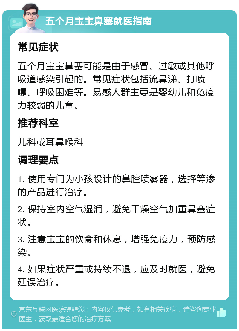 五个月宝宝鼻塞就医指南 常见症状 五个月宝宝鼻塞可能是由于感冒、过敏或其他呼吸道感染引起的。常见症状包括流鼻涕、打喷嚏、呼吸困难等。易感人群主要是婴幼儿和免疫力较弱的儿童。 推荐科室 儿科或耳鼻喉科 调理要点 1. 使用专门为小孩设计的鼻腔喷雾器，选择等渗的产品进行治疗。 2. 保持室内空气湿润，避免干燥空气加重鼻塞症状。 3. 注意宝宝的饮食和休息，增强免疫力，预防感染。 4. 如果症状严重或持续不退，应及时就医，避免延误治疗。