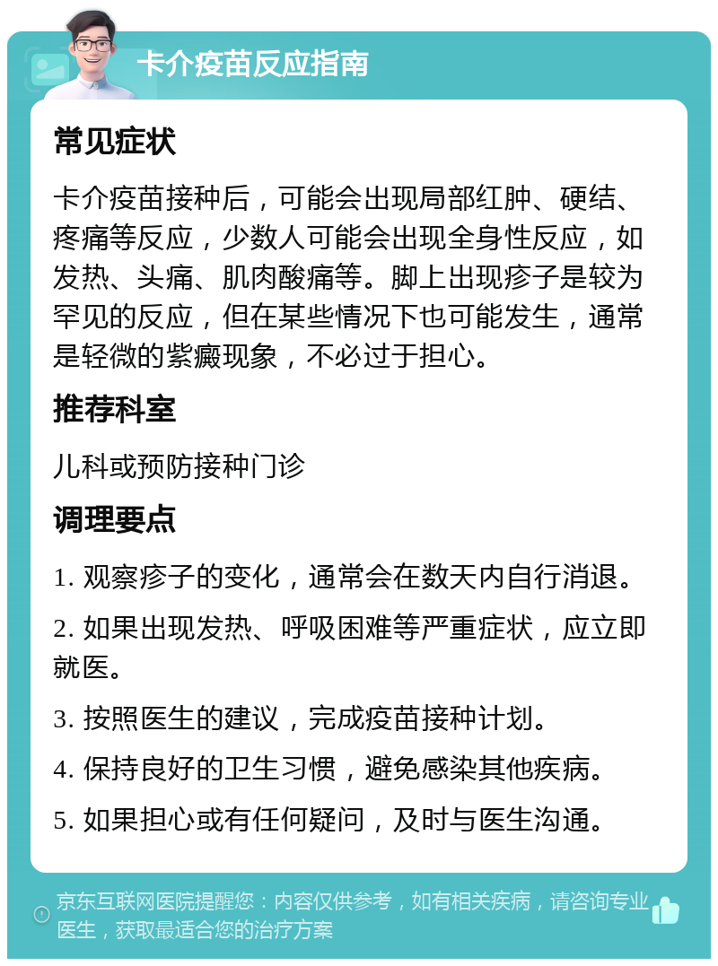 卡介疫苗反应指南 常见症状 卡介疫苗接种后，可能会出现局部红肿、硬结、疼痛等反应，少数人可能会出现全身性反应，如发热、头痛、肌肉酸痛等。脚上出现疹子是较为罕见的反应，但在某些情况下也可能发生，通常是轻微的紫癜现象，不必过于担心。 推荐科室 儿科或预防接种门诊 调理要点 1. 观察疹子的变化，通常会在数天内自行消退。 2. 如果出现发热、呼吸困难等严重症状，应立即就医。 3. 按照医生的建议，完成疫苗接种计划。 4. 保持良好的卫生习惯，避免感染其他疾病。 5. 如果担心或有任何疑问，及时与医生沟通。