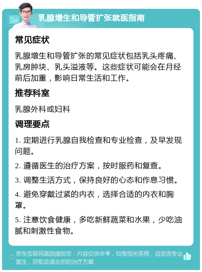 乳腺增生和导管扩张就医指南 常见症状 乳腺增生和导管扩张的常见症状包括乳头疼痛、乳房肿块、乳头溢液等。这些症状可能会在月经前后加重，影响日常生活和工作。 推荐科室 乳腺外科或妇科 调理要点 1. 定期进行乳腺自我检查和专业检查，及早发现问题。 2. 遵循医生的治疗方案，按时服药和复查。 3. 调整生活方式，保持良好的心态和作息习惯。 4. 避免穿戴过紧的内衣，选择合适的内衣和胸罩。 5. 注意饮食健康，多吃新鲜蔬菜和水果，少吃油腻和刺激性食物。