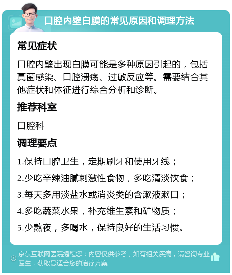 口腔内壁白膜的常见原因和调理方法 常见症状 口腔内壁出现白膜可能是多种原因引起的，包括真菌感染、口腔溃疡、过敏反应等。需要结合其他症状和体征进行综合分析和诊断。 推荐科室 口腔科 调理要点 1.保持口腔卫生，定期刷牙和使用牙线； 2.少吃辛辣油腻刺激性食物，多吃清淡饮食； 3.每天多用淡盐水或消炎类的含漱液漱口； 4.多吃蔬菜水果，补充维生素和矿物质； 5.少熬夜，多喝水，保持良好的生活习惯。