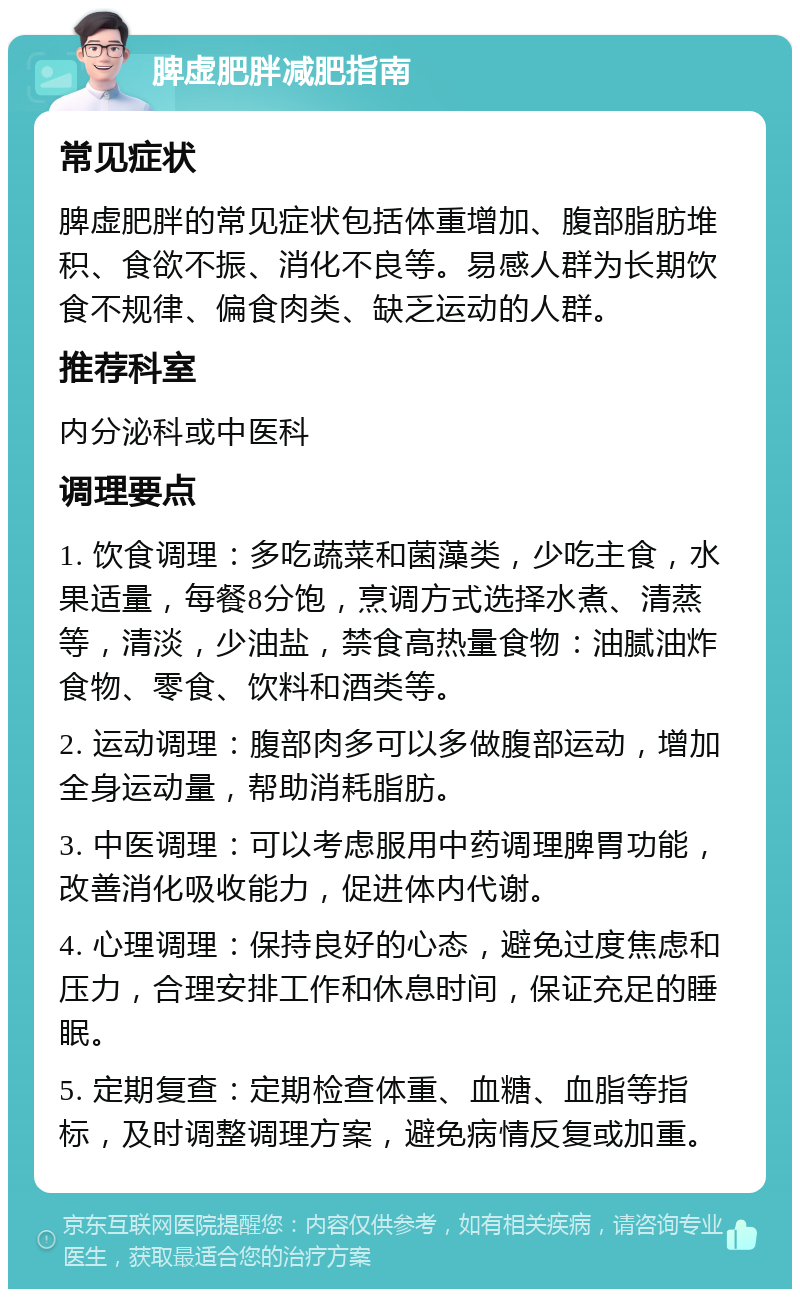 脾虚肥胖减肥指南 常见症状 脾虚肥胖的常见症状包括体重增加、腹部脂肪堆积、食欲不振、消化不良等。易感人群为长期饮食不规律、偏食肉类、缺乏运动的人群。 推荐科室 内分泌科或中医科 调理要点 1. 饮食调理：多吃蔬菜和菌藻类，少吃主食，水果适量，每餐8分饱，烹调方式选择水煮、清蒸等，清淡，少油盐，禁食高热量食物：油腻油炸食物、零食、饮料和酒类等。 2. 运动调理：腹部肉多可以多做腹部运动，增加全身运动量，帮助消耗脂肪。 3. 中医调理：可以考虑服用中药调理脾胃功能，改善消化吸收能力，促进体内代谢。 4. 心理调理：保持良好的心态，避免过度焦虑和压力，合理安排工作和休息时间，保证充足的睡眠。 5. 定期复查：定期检查体重、血糖、血脂等指标，及时调整调理方案，避免病情反复或加重。