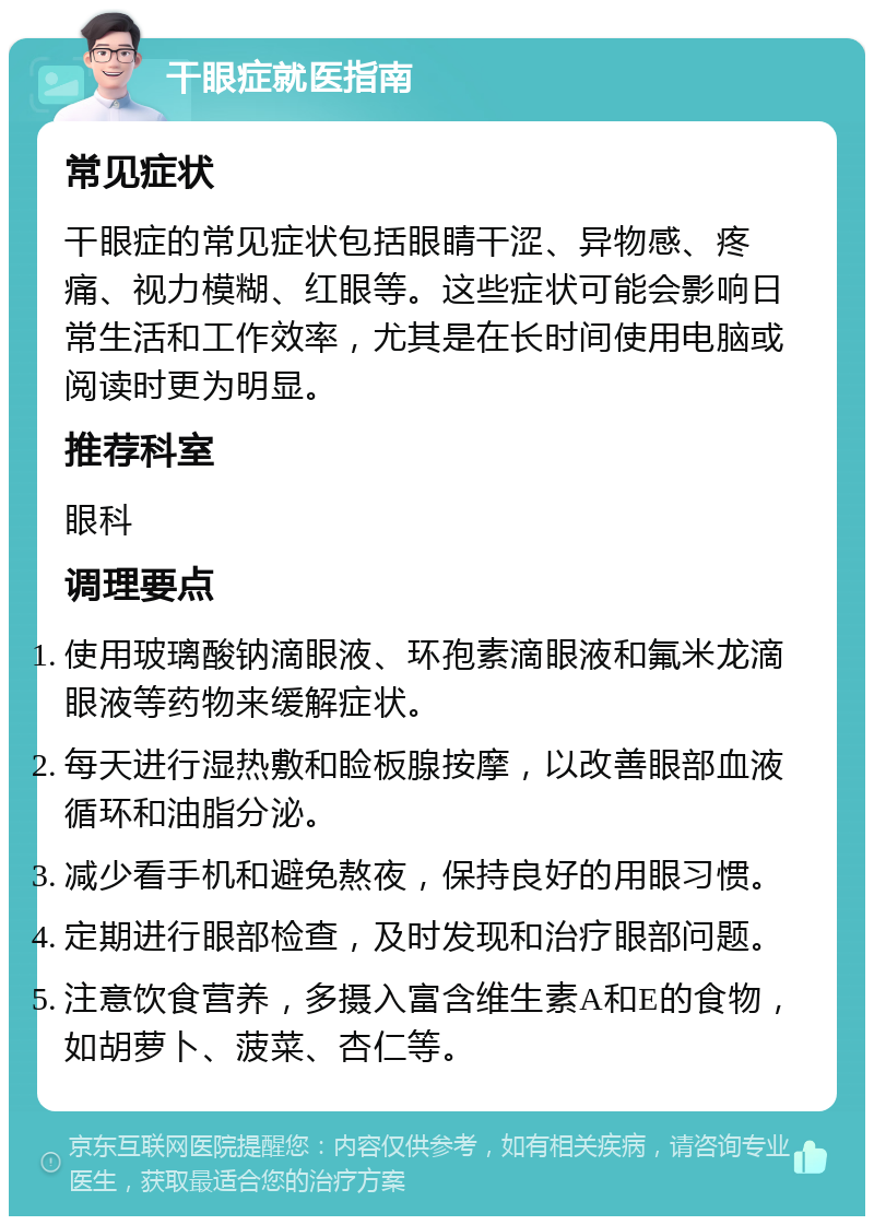 干眼症就医指南 常见症状 干眼症的常见症状包括眼睛干涩、异物感、疼痛、视力模糊、红眼等。这些症状可能会影响日常生活和工作效率，尤其是在长时间使用电脑或阅读时更为明显。 推荐科室 眼科 调理要点 使用玻璃酸钠滴眼液、环孢素滴眼液和氟米龙滴眼液等药物来缓解症状。 每天进行湿热敷和睑板腺按摩，以改善眼部血液循环和油脂分泌。 减少看手机和避免熬夜，保持良好的用眼习惯。 定期进行眼部检查，及时发现和治疗眼部问题。 注意饮食营养，多摄入富含维生素A和E的食物，如胡萝卜、菠菜、杏仁等。