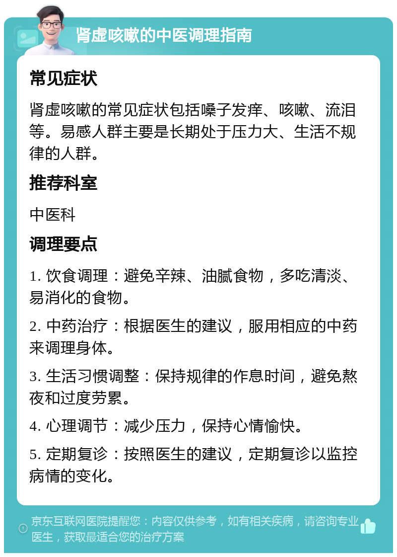 肾虚咳嗽的中医调理指南 常见症状 肾虚咳嗽的常见症状包括嗓子发痒、咳嗽、流泪等。易感人群主要是长期处于压力大、生活不规律的人群。 推荐科室 中医科 调理要点 1. 饮食调理：避免辛辣、油腻食物，多吃清淡、易消化的食物。 2. 中药治疗：根据医生的建议，服用相应的中药来调理身体。 3. 生活习惯调整：保持规律的作息时间，避免熬夜和过度劳累。 4. 心理调节：减少压力，保持心情愉快。 5. 定期复诊：按照医生的建议，定期复诊以监控病情的变化。