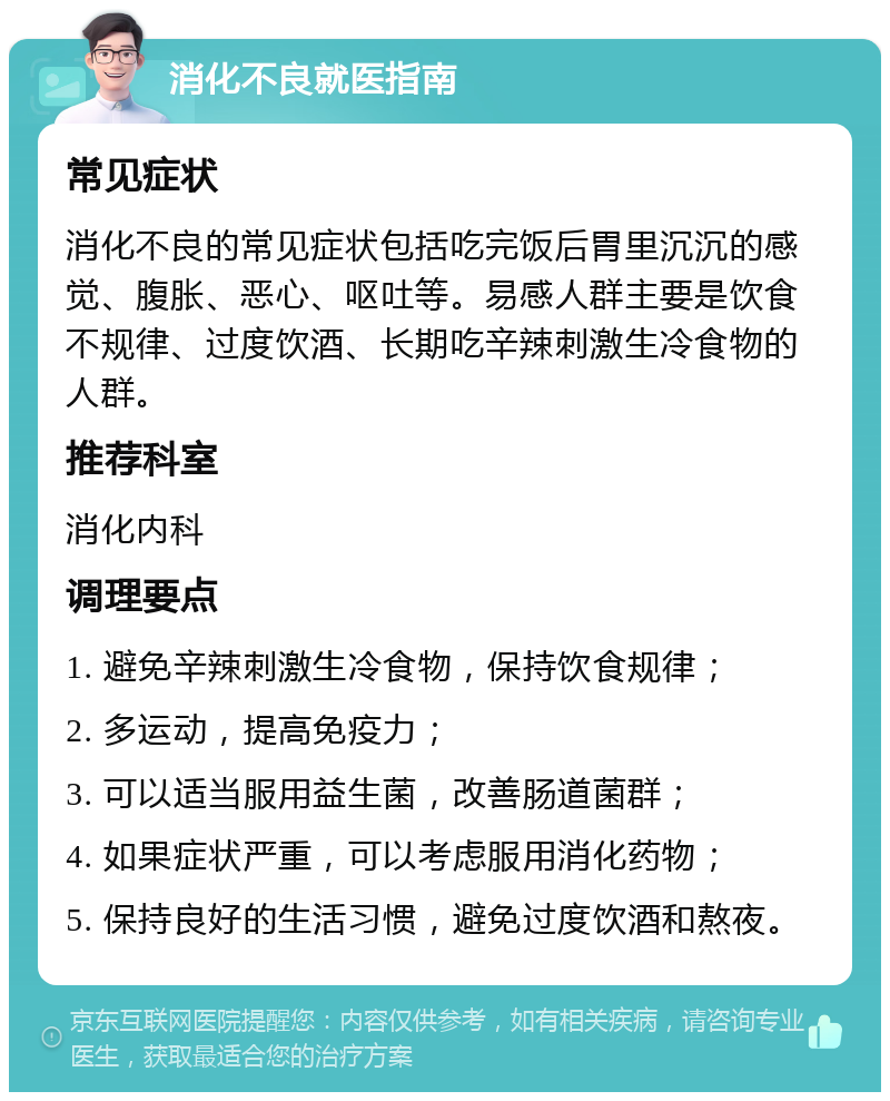 消化不良就医指南 常见症状 消化不良的常见症状包括吃完饭后胃里沉沉的感觉、腹胀、恶心、呕吐等。易感人群主要是饮食不规律、过度饮酒、长期吃辛辣刺激生冷食物的人群。 推荐科室 消化内科 调理要点 1. 避免辛辣刺激生冷食物，保持饮食规律； 2. 多运动，提高免疫力； 3. 可以适当服用益生菌，改善肠道菌群； 4. 如果症状严重，可以考虑服用消化药物； 5. 保持良好的生活习惯，避免过度饮酒和熬夜。