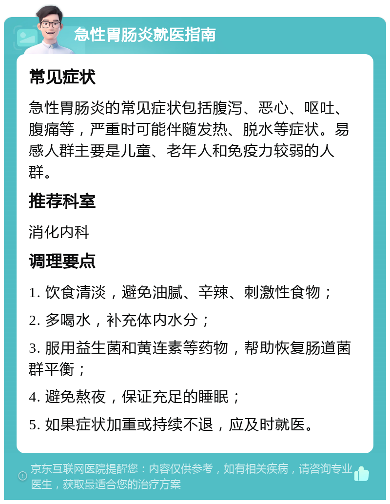 急性胃肠炎就医指南 常见症状 急性胃肠炎的常见症状包括腹泻、恶心、呕吐、腹痛等，严重时可能伴随发热、脱水等症状。易感人群主要是儿童、老年人和免疫力较弱的人群。 推荐科室 消化内科 调理要点 1. 饮食清淡，避免油腻、辛辣、刺激性食物； 2. 多喝水，补充体内水分； 3. 服用益生菌和黄连素等药物，帮助恢复肠道菌群平衡； 4. 避免熬夜，保证充足的睡眠； 5. 如果症状加重或持续不退，应及时就医。